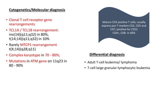 Cytogenetics/Molecular diagnosis
• Clonal T cell receptor gene
rearrangements
• TCL1A / TCL1B rearrangement:
inv(14)(q11;q32) in 80%,
t(14;14)(q11;q32) in 10%
• Rarely MTCP1 rearrangement
t(X;14)(q28;q11)
• Complex karyotype in 70 - 80%;
• Mutations in ATM gene on 11q23 in
80 - 90%
Differential diagnosis
• Adult T-cell leukemia/ lymphoma
• T-cell large granular lymphocytic leukemia
Mature CD3 positive T cells, usually
express pan T markers CD2, CD5 and
CD7; positive for CD52
CD4+, CD8- in 60%
 