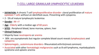 T-CELL LARGE GRANULAR LYMPHOCYTIC LEUKEMIA
• DEFINITION: A chronic T cell lymphoproliferative disorder- clonal proliferation of mature
cytotoxic T cells without an identified cause. Presenting with cytopenia.
• 2 - 5% of mature lymphocytic leukemias
• Gender : M = F
• Age : Elderly with a median age of 60 years
• SITES : Peripheral blood, bone marrow, spleen, liver
• Clinical Features :
• Majority have neutropenia or anemia
• 30% are asymptomatic but regular complete blood count reveals lymphocytosis and
cytopenia
• Splenomegaly , autoimmune disorders- Rheumatoid arthritis(most common)
• Associated with other hematologic malignancies such as B cell lymphoma, myelodysplastic
syndrome and aplastic anemia
 