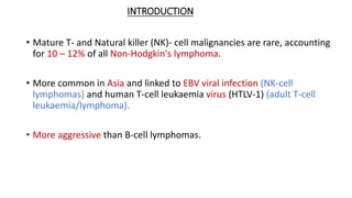 INTRODUCTION
• Mature T- and Natural killer (NK)- cell malignancies are rare, accounting
for 10 – 12% of all Non-Hodgkin's lymphoma.
• More common in Asia and linked to EBV viral infection (NK-cell
lymphomas) and human T-cell leukaemia virus (HTLV-1) (adult T-cell
leukaemia/lymphoma).
• More aggressive than B-cell lymphomas.
 