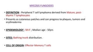 MYCOSIS FUNGOIDES
• DEFINITION : Peripheral T cell lymphoma derived from Mature, post-
thymic T lymphocytes
• Presents as cutaneous patches and can progress to plaques, tumors and
erythroderma
• EPIDEMIOLOGY : M>F ; Median age - 50yrs
• SITES: Bathing trunk distribution.
• CELL OF ORIGIN: Effector Memory T cells
 