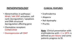 PATHOPHYSIOLOGY
• Abnormalities in pathways:
NFκB / JAK STAT activation, cell
cycle dysregulation / apoptosis
and DNA structural
dysregulation affecting gene
• Chemokine receptors:
CCR4/CCR10
• Overexpression of CD47
CLINICAL FEATURES
• Erythroderma
• Alopecia
• Nail dystrophy
• Pruritis
Note: Clinical presentation with
erythroderma with < 1 x 109/L is
defined as pre-Sézary and some
patients progress to SS
 