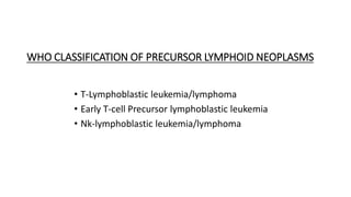 WHO CLASSIFICATION OF PRECURSOR LYMPHOID NEOPLASMS
• T-Lymphoblastic leukemia/lymphoma
• Early T-cell Precursor lymphoblastic leukemia
• Nk-lymphoblastic leukemia/lymphoma
 