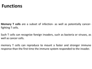 Memory T cells are a subset of infection- as well as potentially cancer-
fighting T cells.
Such T cells can recognize foreign invaders, such as bacteria or viruses, as
well as cancer cells.
memory T cells can reproduce to mount a faster and stronger immune
response than the first time the immune system responded to the invader.
Functions
 