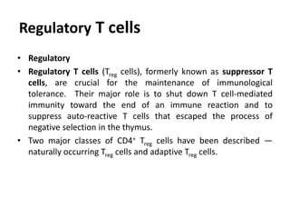 Regulatory T cells
• Regulatory
• Regulatory T cells (Treg cells), formerly known as suppressor T
cells, are crucial for the maintenance of immunological
tolerance. Their major role is to shut down T cell-mediated
immunity toward the end of an immune reaction and to
suppress auto-reactive T cells that escaped the process of
negative selection in the thymus.
• Two major classes of CD4+ Treg cells have been described —
naturally occurring Treg cells and adaptive Treg cells.
 