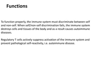 Functions
To function properly, the immune system must discriminate between self
and non-self. When self/non-self discrimination fails, the immune system
destroys cells and tissues of the body and as a result causes autoimmune
diseases.
Regulatory T cells actively suppress activation of the immune system and
prevent pathological self-reactivity, i.e. autoimmune disease.
 