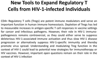 New Tools to Expand Regulatory T
Cells from HIV-1-infected Individuals
CD4+ Regulatory T cells (Tregs) are potent immune modulators and serve an
important function in human immune homeostasis. Depletion of Tregs has led
to measurable increases in antigen-specific T cell responses in vaccine settings
for cancer and infectious pathogens. However, their role in HIV-1 immuno-
pathogenesis remains controversial, as they could either serve to suppress
deleterious HIV-1-associated immune activation and thus slow HIV-1 disease
progression or alternatively suppress HIV-1-specific immunity and thereby
promote virus spread. Understanding and modulating Treg function in the
context of HIV-1 could lead to potential new strategies for immunotherapy or
HIV vaccines. However, important open questions remain on their role in the
context of HIV-1 infection
 