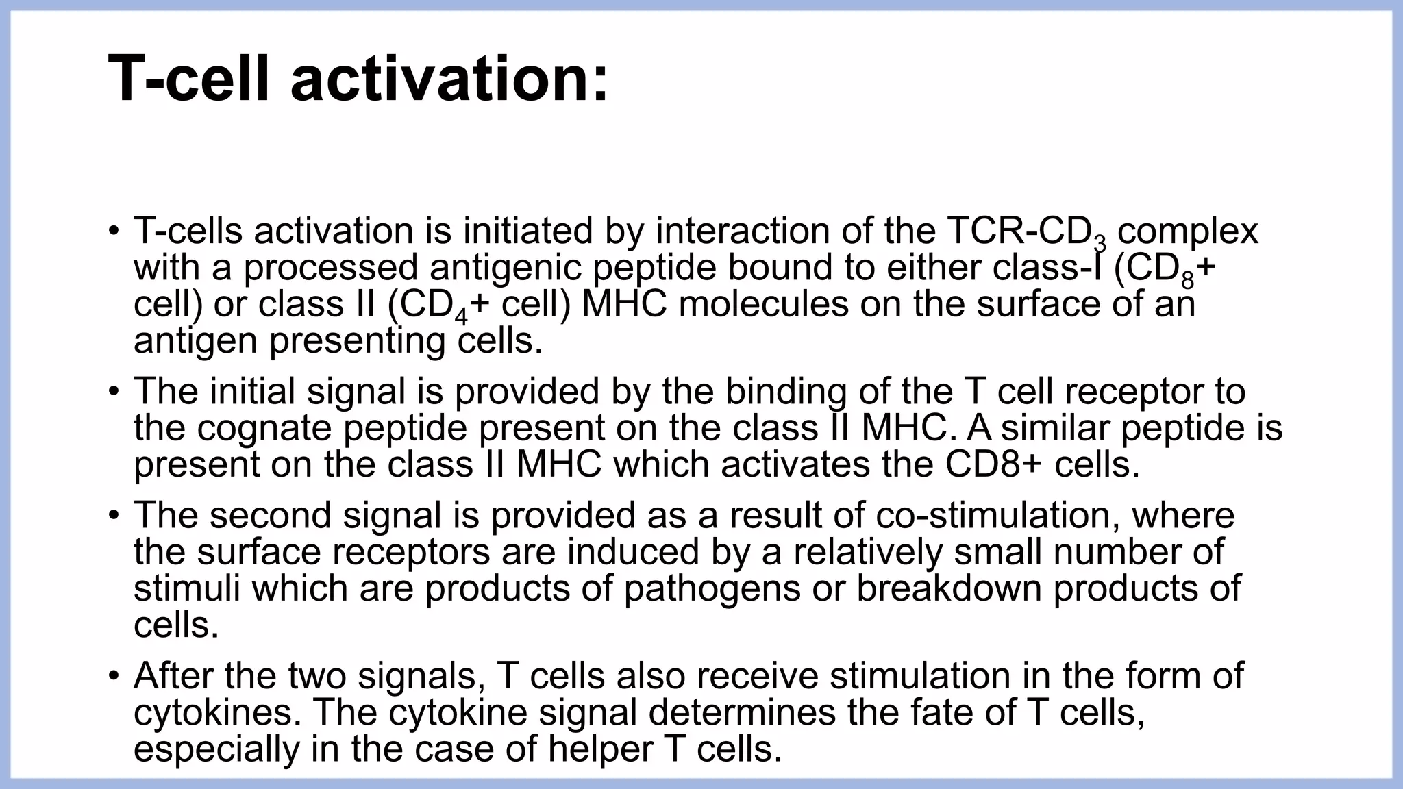 T-cell activation:
• T-cells activation is initiated by interaction of the TCR-CD3 complex
with a processed antigenic peptide bound to either class-I (CD8+
cell) or class II (CD4+ cell) MHC molecules on the surface of an
antigen presenting cells.
• The initial signal is provided by the binding of the T cell receptor to
the cognate peptide present on the class II MHC. A similar peptide is
present on the class II MHC which activates the CD8+ cells.
• The second signal is provided as a result of co-stimulation, where
the surface receptors are induced by a relatively small number of
stimuli which are products of pathogens or breakdown products of
cells.
• After the two signals, T cells also receive stimulation in the form of
cytokines. The cytokine signal determines the fate of T cells,
especially in the case of helper T cells.
 