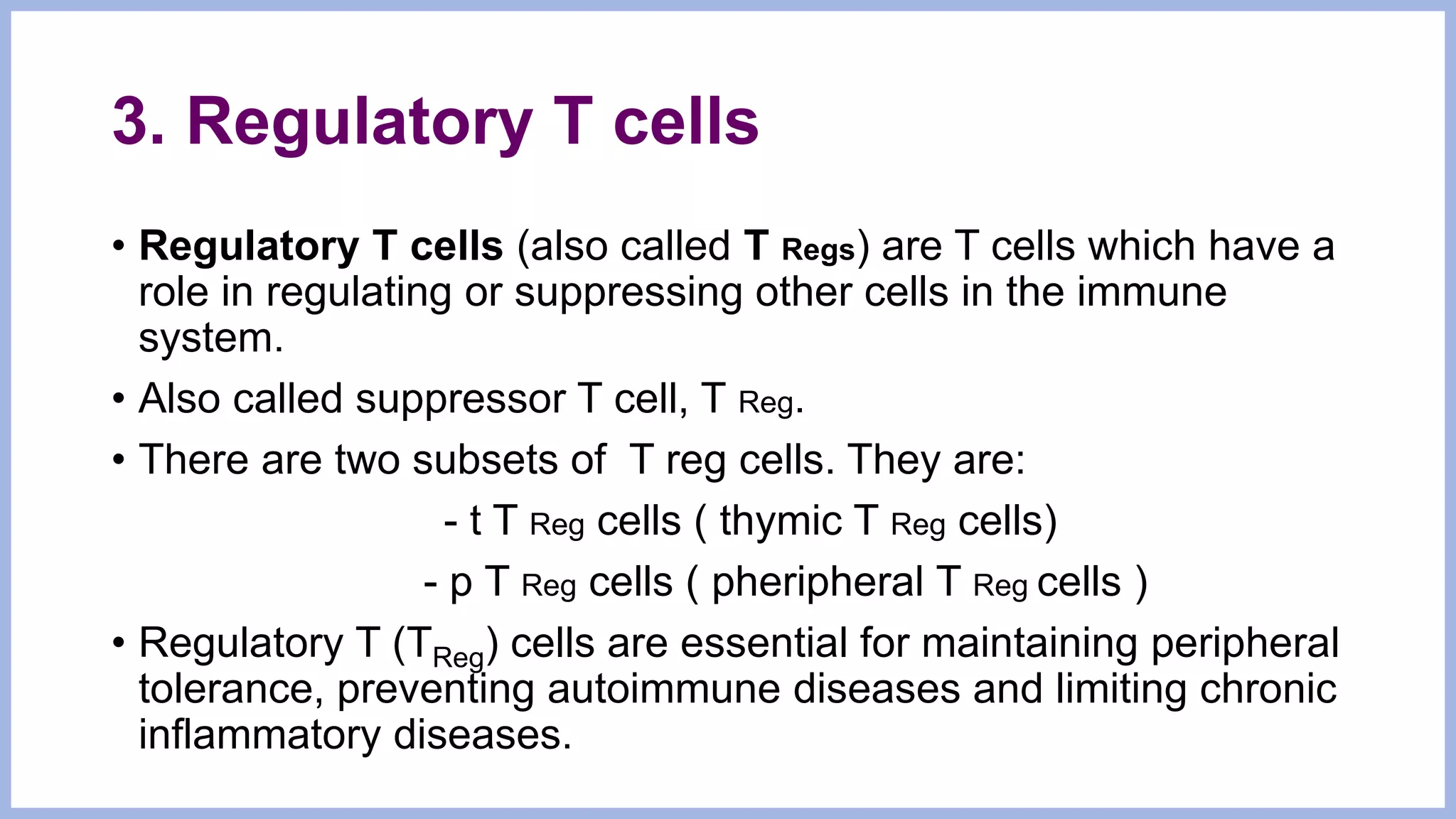 3. Regulatory T cells
• Regulatory T cells (also called T Regs) are T cells which have a
role in regulating or suppressing other cells in the immune
system.
• Also called suppressor T cell, T Reg.
• There are two subsets of T reg cells. They are:
- t T Reg cells ( thymic T Reg cells)
- p T Reg cells ( pheripheral T Reg cells )
• Regulatory T (TReg) cells are essential for maintaining peripheral
tolerance, preventing autoimmune diseases and limiting chronic
inflammatory diseases.
 