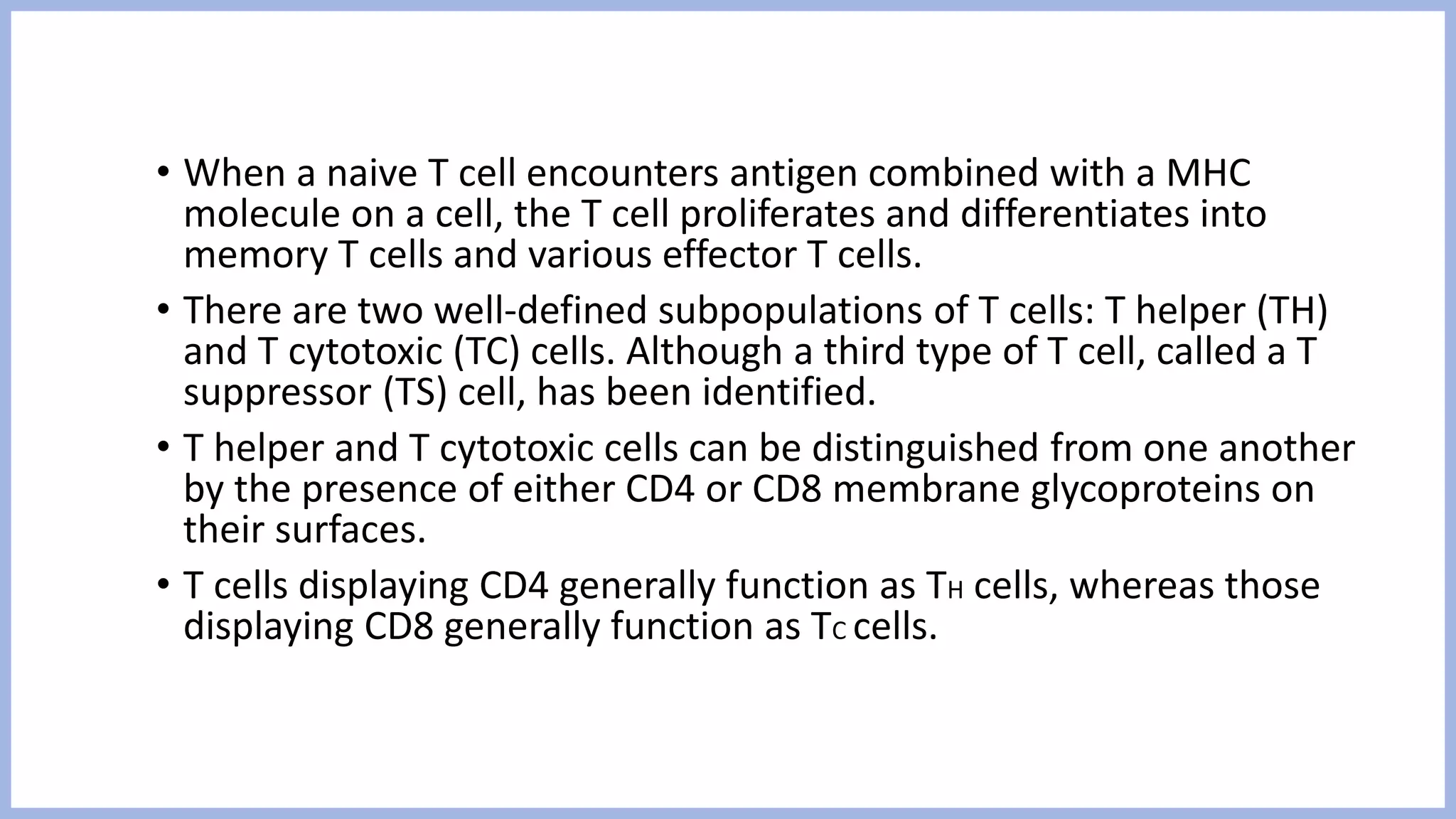 • When a naive T cell encounters antigen combined with a MHC
molecule on a cell, the T cell proliferates and differentiates into
memory T cells and various effector T cells.
• There are two well-defined subpopulations of T cells: T helper (TH)
and T cytotoxic (TC) cells. Although a third type of T cell, called a T
suppressor (TS) cell, has been identified.
• T helper and T cytotoxic cells can be distinguished from one another
by the presence of either CD4 or CD8 membrane glycoproteins on
their surfaces.
• T cells displaying CD4 generally function as TH cells, whereas those
displaying CD8 generally function as TC cells.
 