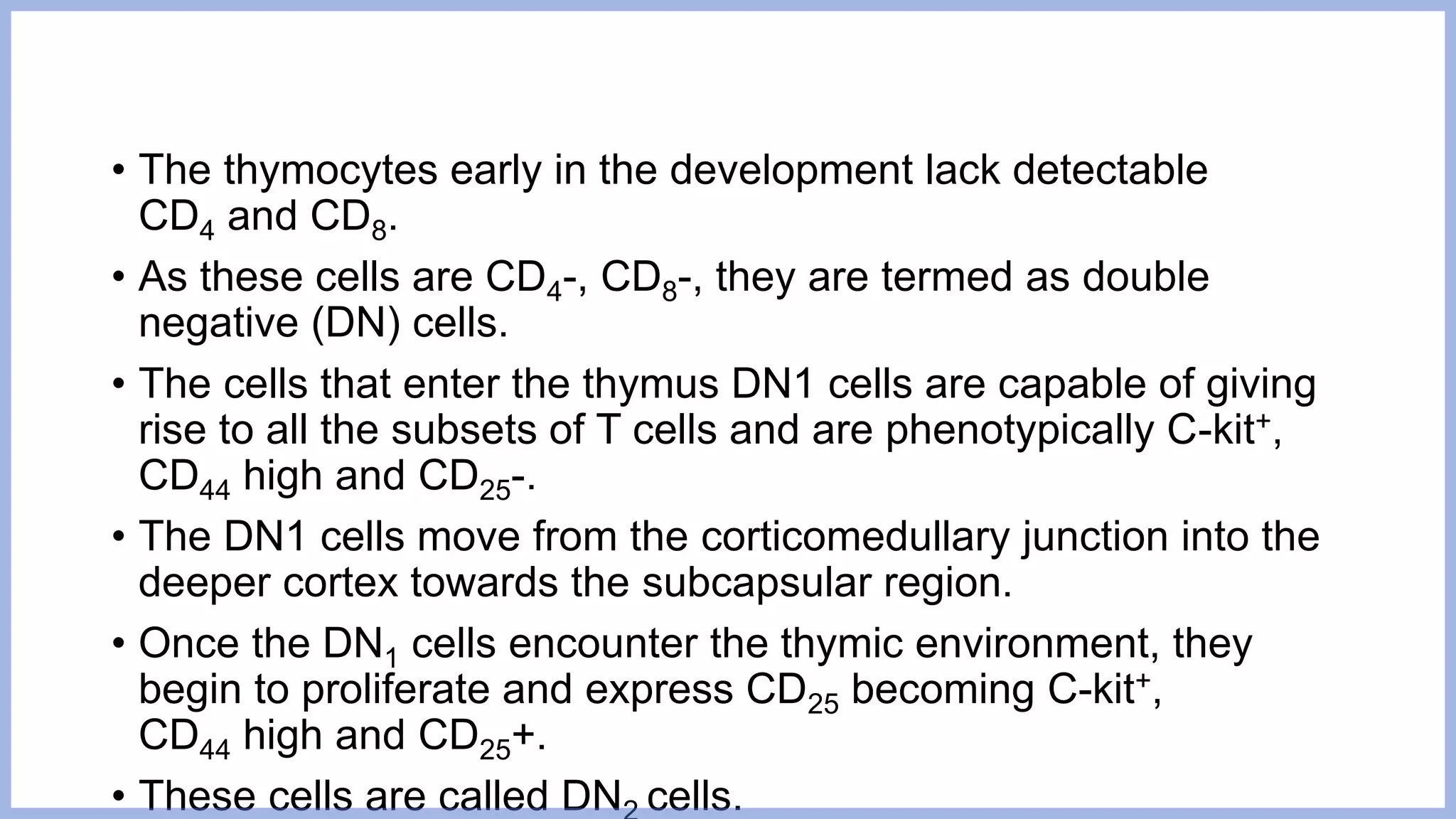 • The thymocytes early in the development lack detectable
CD4 and CD8.
• As these cells are CD4-, CD8-, they are termed as double
negative (DN) cells.
• The cells that enter the thymus DN1 cells are capable of giving
rise to all the subsets of T cells and are phenotypically C-kit+,
CD44 high and CD25-.
• The DN1 cells move from the corticomedullary junction into the
deeper cortex towards the subcapsular region.
• Once the DN1 cells encounter the thymic environment, they
begin to proliferate and express CD25 becoming C-kit+,
CD44 high and CD25+.
• These cells are called DN cells.
 
