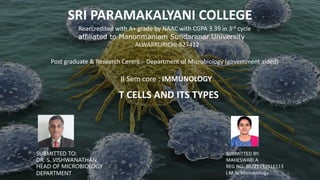SRI PARAMAKALYANI COLLEGE
Reaccredited with A+ grade by NAAC with CGPA 3.39 in 3rd cycle
affiliated to Manonmaniam Sundaranar University
ALWARKURICHI-627412
Post graduate & Research Centre – Department of Microbiology (government aided)
II Sem core : IMMUNOLOGY
T CELLS AND ITS TYPES
SUBMITTED TO:
DR. S. VISHWANATHAN,
HEAD OF MICROBIOLOGY
DEPARTMENT.
SUBMITTED BY:
MAHESWARI.A
REG NO: 20221232516113
I M.Sc Microbiology
 