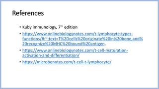 References
• Kuby immunology, 7th edition
• https://www.onlinebiologynotes.com/t-lymphocyte-types-
functions/#:~:text=T%2Dcells%20originate%20in%20bone,and%
20recognize%20MHC%20bound%20antigen.
• https://www.onlinebiologynotes.com/t-cell-maturation-
activation-and-differentiation/
• https://microbenotes.com/t-cell-t-lymphocyte/
 