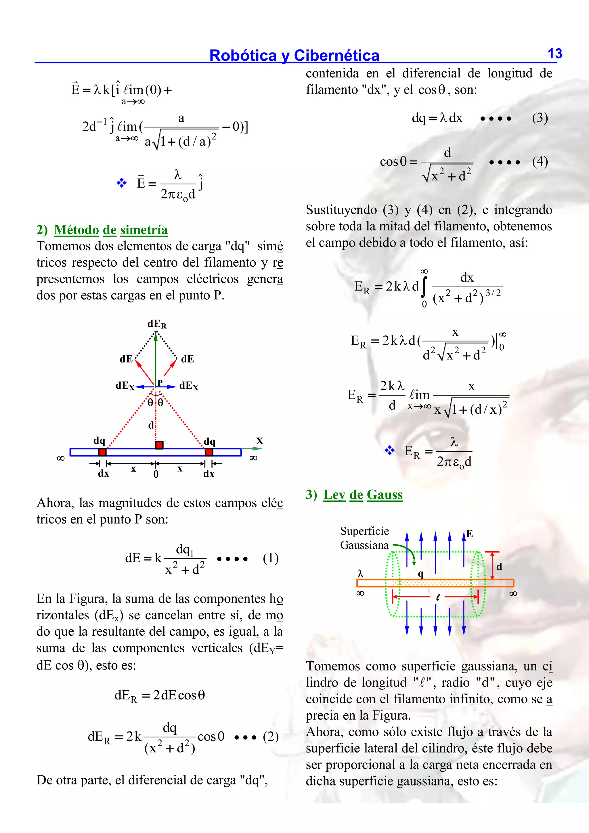 Robótica y Cibernética 13
a
1
2
a
ˆ
E k[i im(0)
a
ˆ
2d j im( 0)]
a 1 (d / a)




 



o
ˆ
E j
2 d



2) Método de simetría
Tomemos dos elementos de carga "dq" simé
tricos respecto del centro del filamento y re
presentemos los campos eléctricos genera
dos por estas cargas en el punto P.
Ahora, las magnitudes de estos campos eléc
tricos en el punto P son:
1
2 2
dq
dE k
x d


    (1)
En la Figura, la suma de las componentes ho
rizontales (dEx) se cancelan entre sí, de mo
do que la resultante del campo, es igual, a la
suma de las componentes verticales (dEY=
dE cos ), esto es:
R
dE 2dEcos

R 2 2
dq
dE 2k cos
(x d )



   (2)
De otra parte, el diferencial de carga "dq",
contenida en el diferencial de longitud de
filamento "dx", y el cos, son:
dq dx

     (3)
2 2
d
cos
x d
 

    (4)
Sustituyendo (3) y (4) en (2), e integrando
sobre toda la mitad del filamento, obtenemos
el campo debido a todo el filamento, así:
R 2 2 3/ 2
0
dx
E 2k d
(x d )





R 0
2 2 2
x
E 2k d( )
d x d




R 2
x
2k x
E im
d x 1 (d/ x)




 R
o
E
2 d



3) Ley de Gauss
Tomemos como superficie gaussiana, un ci
lindro de longitud " ", radio "d", cuyo eje
coincide con el filamento infinito, como se a
precia en la Figura.
Ahora, como sólo existe flujo a través de la
superficie lateral del cilindro, éste flujo debe
ser proporcional a la carga neta encerrada en
dicha superficie gaussiana, esto es:

d
dE dE
dER
dq dq
dx dx
 
 
X
x
x
dEX dEX
P
0
E
 

l
d
q
Superficie
Gaussiana
 