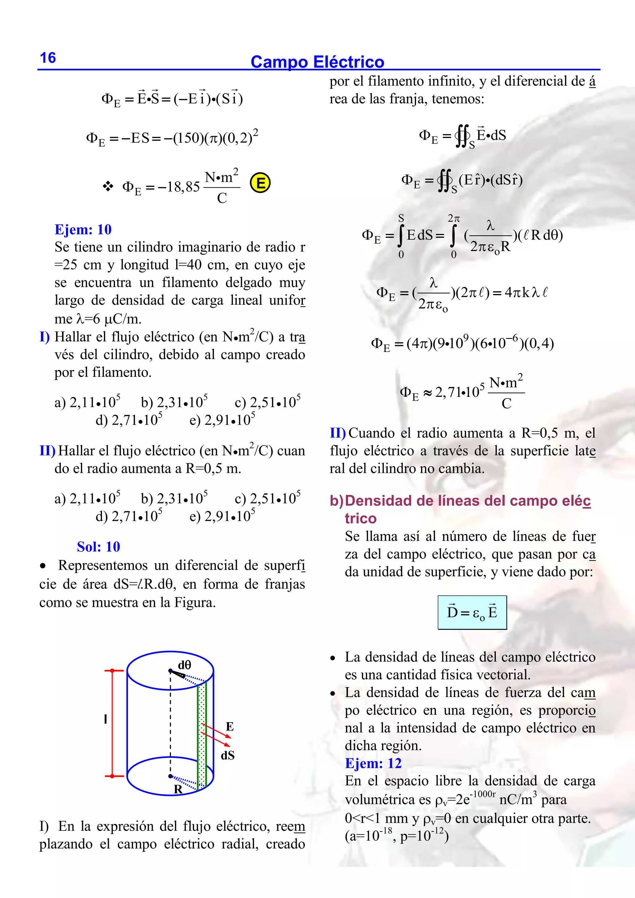 Campo Eléctrico
16
E E S ( E i) (Si)
   
2
E ES (150)( )(0,2)
 
   

2
E
N m
18,85
C
  
Ejem: 10
Se tiene un cilindro imaginario de radio r
=25 cm y longitud l=40 cm, en cuyo eje
se encuentra un filamento delgado muy
largo de densidad de carga lineal unifor
me =6 C/m.
I) Hallar el flujo eléctrico (en Nm2
/C) a tra
vés del cilindro, debido al campo creado
por el filamento.
a) 2,11105
b) 2,31105
c) 2,51105
d) 2,71105
e) 2,91105
II) Hallar el flujo eléctrico (en Nm2
/C) cuan
do el radio aumenta a R=0,5 m.
a) 2,11105
b) 2,31105
c) 2,51105
d) 2,71105
e) 2,91105
Sol: 10
 Representemos un diferencial de superfi
cie de área dS=l.R.d, en forma de franjas
como se muestra en la Figura.
I) En la expresión del flujo eléctrico, reem
plazando el campo eléctrico radial, creado
por el filamento infinito, y el diferencial de á
rea de las franja, tenemos:
E S
E dS
  
E S
ˆ ˆ
(Er) (dSr)
  
S 2
E
o
0 0
EdS ( )( Rd )
2 R


 

 
 
E
o
( )(2 ) 4 k
2

   

 
9 6
E (4 )(9 10 )(6 10 )(0,4)
  

2
5
E
N m
2,7110
C
 
II) Cuando el radio aumenta a R=0,5 m, el
flujo eléctrico a través de la superficie late
ral del cilindro no cambia.
b)Densidad de líneas del campo eléc
trico
Se llama así al número de líneas de fuer
za del campo eléctrico, que pasan por ca
da unidad de superficie, y viene dado por:
o
D E


 La densidad de líneas del campo eléctrico
es una cantidad física vectorial.
 La densidad de líneas de fuerza del cam
po eléctrico en una región, es proporcio
nal a la intensidad de campo eléctrico en
dicha región.
Ejem: 12
En el espacio libre la densidad de carga
volumétrica es v=2e-1000r
nC/m3
para
0<r<1 mm y v=0 en cualquier otra parte.
(a=10-18
, p=10-12
)
E
l
E
dS
d
R
 