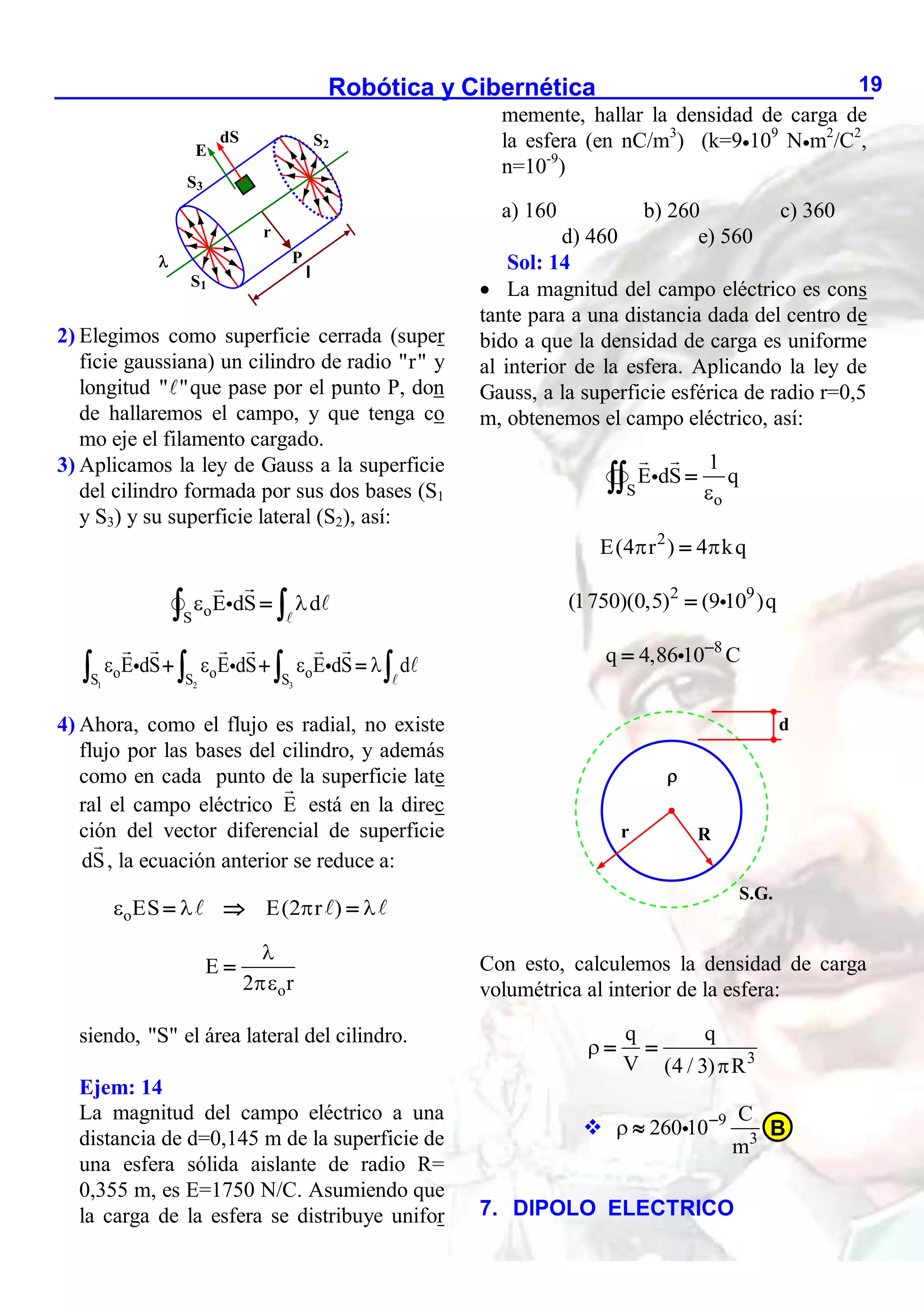 Robótica y Cibernética 19
2) Elegimos como superficie cerrada (super
ficie gaussiana) un cilindro de radio "r" y
longitud " "que pase por el punto P, don
de hallaremos el campo, y que tenga co
mo eje el filamento cargado.
3) Aplicamos la ley de Gauss a la superficie
del cilindro formada por sus dos bases (S1
y S3) y su superficie lateral (S2), así:
o
S
E dS d
 

 
1 2 3
o o o
S S S
E dS E dS E dS d
   
  
   
4) Ahora, como el flujo es radial, no existe
flujo por las bases del cilindro, y además
como en cada punto de la superficie late
ral el campo eléctrico E está en la direc
ción del vector diferencial de superficie
dS, la ecuación anterior se reduce a:
oES
 
  E(2 r )
 

o
E
2 r



siendo, "S" el área lateral del cilindro.
Ejem: 14
La magnitud del campo eléctrico a una
distancia de d=0,145 m de la superficie de
una esfera sólida aislante de radio R=
0,355 m, es E=1750 N/C. Asumiendo que
la carga de la esfera se distribuye unifor
memente, hallar la densidad de carga de
la esfera (en nC/m3
) (k=9109
Nm2
/C2
,
n=10-9
)
a) 160 b) 260 c) 360
d) 460 e) 560
Sol: 14
 La magnitud del campo eléctrico es cons
tante para a una distancia dada del centro de
bido a que la densidad de carga es uniforme
al interior de la esfera. Aplicando la ley de
Gauss, a la superficie esférica de radio r=0,5
m, obtenemos el campo eléctrico, así:
S
o
1
E dS q



2
E(4 r ) 4 kq
 

2 9
(1750)(0,5) (9 10 )q

8
q 4,86 10 C


Con esto, calculemos la densidad de carga
volumétrica al interior de la esfera:
3
q q
V (4 / 3) R


 
 9
3
C
260 10
m
 

7. DIPOLO ELECTRICO

l
dS
E
P
S1
S2
S3
r
R
r
S.G.

d
B
 