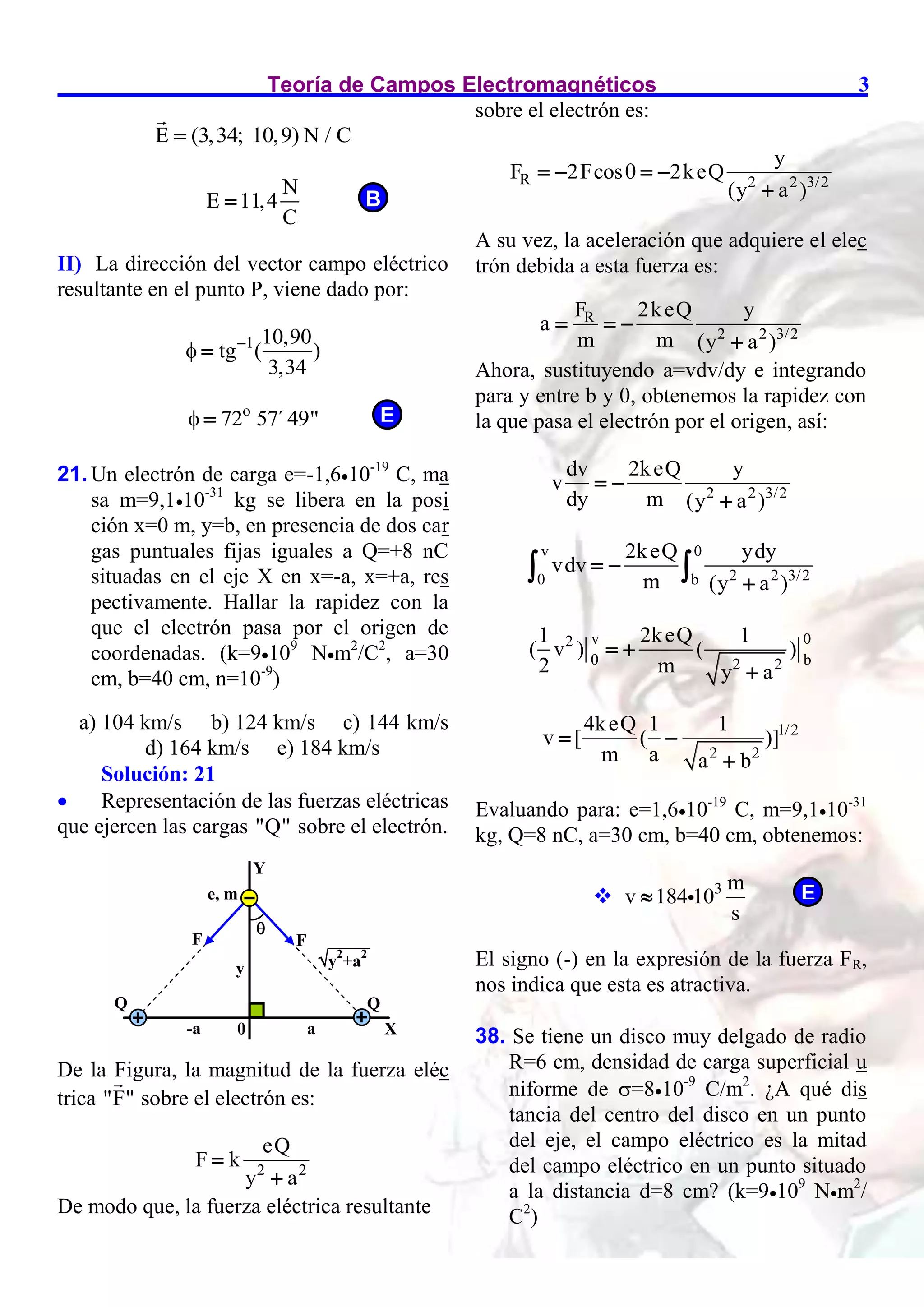Teoría de Campos Electromagnéticos 3
E (3,34; 10,9) N / C

N
E 11,4
C

II) La dirección del vector campo eléctrico
resultante en el punto P, viene dado por:
1 10,90
tg ( )
3,34
 

o
72 57´49"
 
21. Un electrón de carga e=-1,610-19
C, ma
sa m=9,110-31
kg se libera en la posi
ción x=0 m, y=b, en presencia de dos car
gas puntuales fijas iguales a Q=+8 nC
situadas en el eje X en x=-a, x=+a, res
pectivamente. Hallar la rapidez con la
que el electrón pasa por el origen de
coordenadas. (k=9109
Nm2
/C2
, a=30
cm, b=40 cm, n=10-9
)
a) 104 km/s b) 124 km/s c) 144 km/s
d) 164 km/s e) 184 km/s
Solución: 21
 Representación de las fuerzas eléctricas
que ejercen las cargas "Q" sobre el electrón.
De la Figura, la magnitud de la fuerza eléc
trica "F" sobre el electrón es:
2 2
eQ
F k
y a


De modo que, la fuerza eléctrica resultante
sobre el electrón es:
R 2 2 3/2
y
F 2Fcos 2keQ
(y a )

   

A su vez, la aceleración que adquiere el elec
trón debida a esta fuerza es:
R
2 2 3/2
F 2keQ y
a
m m (y a )
  

Ahora, sustituyendo a=vdv/dy e integrando
para y entre b y 0, obtenemos la rapidez con
la que pasa el electrón por el origen, así:
2 2 3/2
dv 2keQ y
v
dy m (y a )
 

v 0
2 2 3/2
0 b
2keQ ydy
vdv
m (y a )
 

 
v 0
2
0 b
2 2
1 2keQ 1
( v ) ( )
2 m y a
 

1/2
2 2
4keQ 1 1
v [ ( )]
m a a b
 

Evaluando para: e=1,610-19
C, m=9,110-31
kg, Q=8 nC, a=30 cm, b=40 cm, obtenemos:
 3 m
v 184 10
s

El signo (-) en la expresión de la fuerza FR,
nos indica que esta es atractiva.
38. Se tiene un disco muy delgado de radio
R=6 cm, densidad de carga superficial u
niforme de =810-9
C/m2
. ¿A qué dis
tancia del centro del disco en un punto
del eje, el campo eléctrico es la mitad
del campo eléctrico en un punto situado
a la distancia d=8 cm? (k=9109
Nm2
/
C2
)
E
B
Y
X
Q
Q
0
F
-a
F
a
e, m

y y2
+a2
E
 