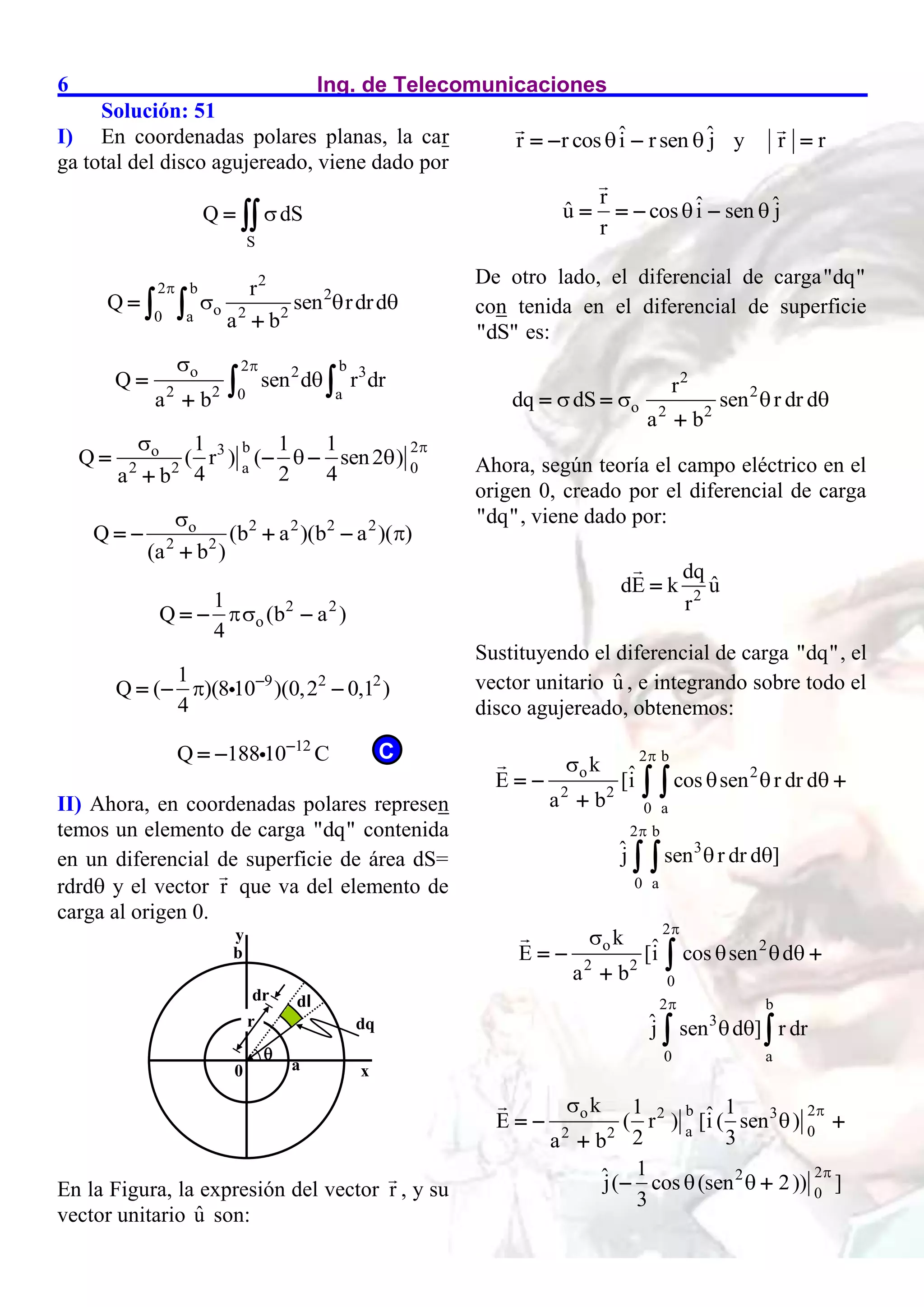 Ing. de Telecomunicaciones
6
Solución: 51
I) En coordenadas polares planas, la car
ga total del disco agujereado, viene dado por
S
Q dS

 
2
2 b 2
o 2 2
0 a
r
Q sen rdrd
a b

  


 
2 b
o 2 3
2 2 0 a
Q sen d r dr
a b





 
b 2
3
o
2 2 a 0
1 1 1
Q ( r ) ( sen2 )
4 2 4
a b


 
  

2 2 2 2
o
2 2
Q (b a )(b a )( )
(a b )


   

2 2
o
1
Q (b a )
4

  
9 2 2
1
Q ( )(8 10 )(0,2 0,1 )
4
 
  
12
Q 188 10 C

 
II) Ahora, en coordenadas polares represen
temos un elemento de carga "dq" contenida
en un diferencial de superficie de área dS=
rdrd y el vector r que va del elemento de
carga al origen 0.
En la Figura, la expresión del vector r , y su
vector unitario û son:
ˆ ˆ
r r cos i rsen j
 
   y r r

r ˆ ˆ
û cos i sen j
r
 
   
De otro lado, el diferencial de carga"dq"
con tenida en el diferencial de superficie
"dS" es:
2
2
o 2 2
r
dq dS sen r dr d
a b
   
 

Ahora, según teoría el campo eléctrico en el
origen 0, creado por el diferencial de carga
"dq", viene dado por:
2
dq
ˆ
dE k u
r

Sustituyendo el diferencial de carga "dq", el
vector unitario û , e integrando sobre todo el
disco agujereado, obtenemos:
2 b
o 2
2 2
0 a
2 b
3
0 a
k ˆ
E [i cos sen r dr d
a b
ĵ sen r dr d ]



  
 
  

 
 
2
o 2
2 2
0
2 b
3
0 a
k ˆ
E [i cos sen d
a b
ĵ sen d ] r dr



  
 
  


 
b 2
o 2 3
a 0
2 2
2
2
0
k 1 1
ˆ
E ( r ) [i ( sen )
2 3
a b
1
ĵ( cos (sen 2)) ]
3




 
  

 
y
x
0

a
b
r
dr dl
dq
C
 