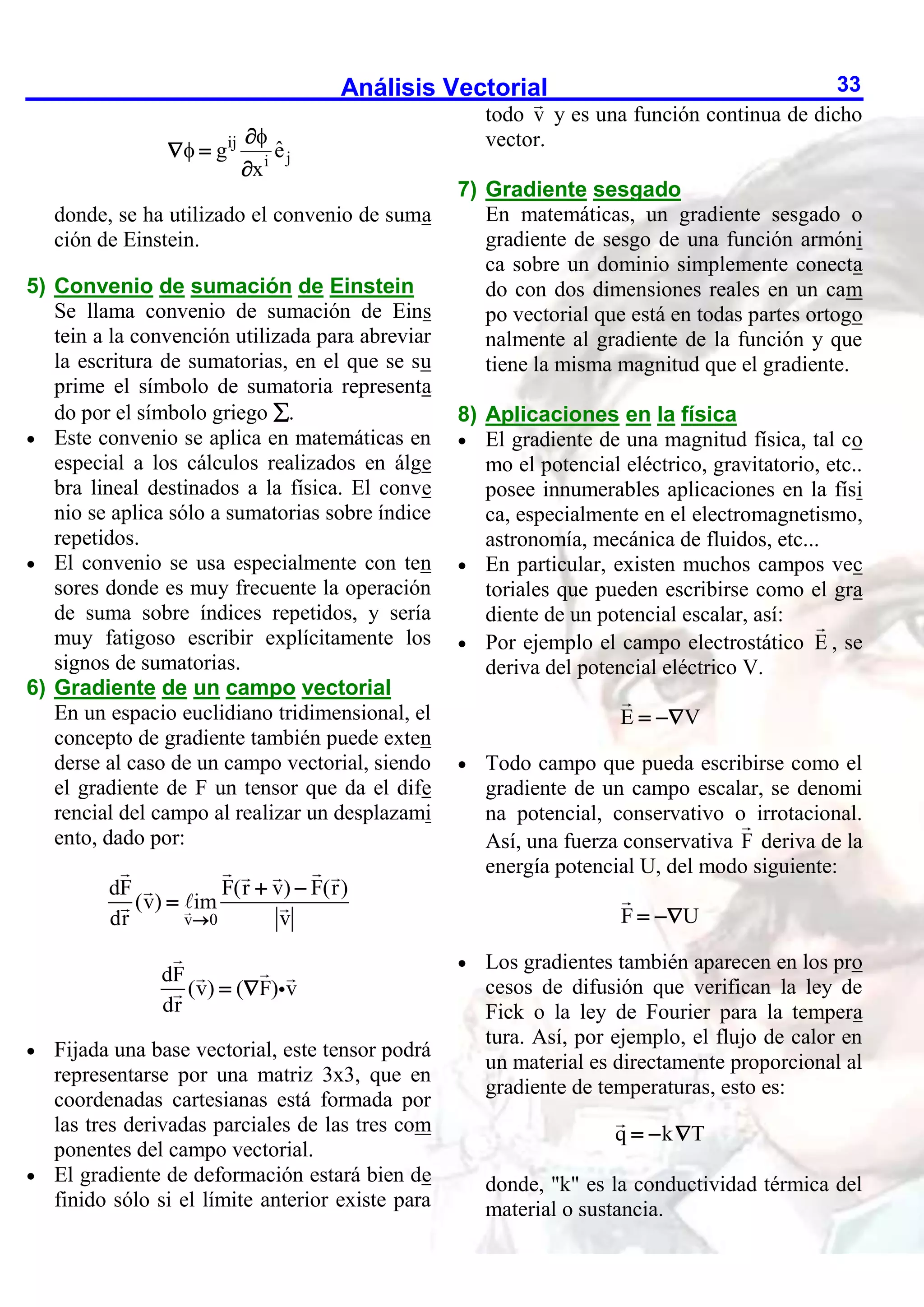 Análisis Vectorial 33
ij
j
i
ˆ
g e
x



 

donde, se ha utilizado el convenio de suma
ción de Einstein.
5) Convenio de sumación de Einstein
Se llama convenio de sumación de Eins
tein a la convención utilizada para abreviar
la escritura de sumatorias, en el que se su
prime el símbolo de sumatoria representa
do por el símbolo griego .
 Este convenio se aplica en matemáticas en
especial a los cálculos realizados en álge
bra lineal destinados a la física. El conve
nio se aplica sólo a sumatorias sobre índice
repetidos.
 El convenio se usa especialmente con ten
sores donde es muy frecuente la operación
de suma sobre índices repetidos, y sería
muy fatigoso escribir explícitamente los
signos de sumatorias.
6) Gradiente de un campo vectorial
En un espacio euclidiano tridimensional, el
concepto de gradiente también puede exten
derse al caso de un campo vectorial, siendo
el gradiente de F un tensor que da el dife
rencial del campo al realizar un desplazami
ento, dado por:
v 0
dF F(r v) F(r)
(v) im
dr v

 

dF
(v) ( F) v
dr
 
 Fijada una base vectorial, este tensor podrá
representarse por una matriz 3x3, que en
coordenadas cartesianas está formada por
las tres derivadas parciales de las tres com
ponentes del campo vectorial.
 El gradiente de deformación estará bien de
finido sólo si el límite anterior existe para
todo v y es una función continua de dicho
vector.
7) Gradiente sesgado
En matemáticas, un gradiente sesgado o
gradiente de sesgo de una función armóni
ca sobre un dominio simplemente conecta
do con dos dimensiones reales en un cam
po vectorial que está en todas partes ortogo
nalmente al gradiente de la función y que
tiene la misma magnitud que el gradiente.
8) Aplicaciones en la física
 El gradiente de una magnitud física, tal co
mo el potencial eléctrico, gravitatorio, etc..
posee innumerables aplicaciones en la físi
ca, especialmente en el electromagnetismo,
astronomía, mecánica de fluidos, etc...
 En particular, existen muchos campos vec
toriales que pueden escribirse como el gra
diente de un potencial escalar, así:
 Por ejemplo el campo electrostático E , se
deriva del potencial eléctrico V.
E V
 
 Todo campo que pueda escribirse como el
gradiente de un campo escalar, se denomi
na potencial, conservativo o irrotacional.
Así, una fuerza conservativa F deriva de la
energía potencial U, del modo siguiente:
F U
 
 Los gradientes también aparecen en los pro
cesos de difusión que verifican la ley de
Fick o la ley de Fourier para la tempera
tura. Así, por ejemplo, el flujo de calor en
un material es directamente proporcional al
gradiente de temperaturas, esto es:
q k T
  
donde, "k" es la conductividad térmica del
material o sustancia.
 