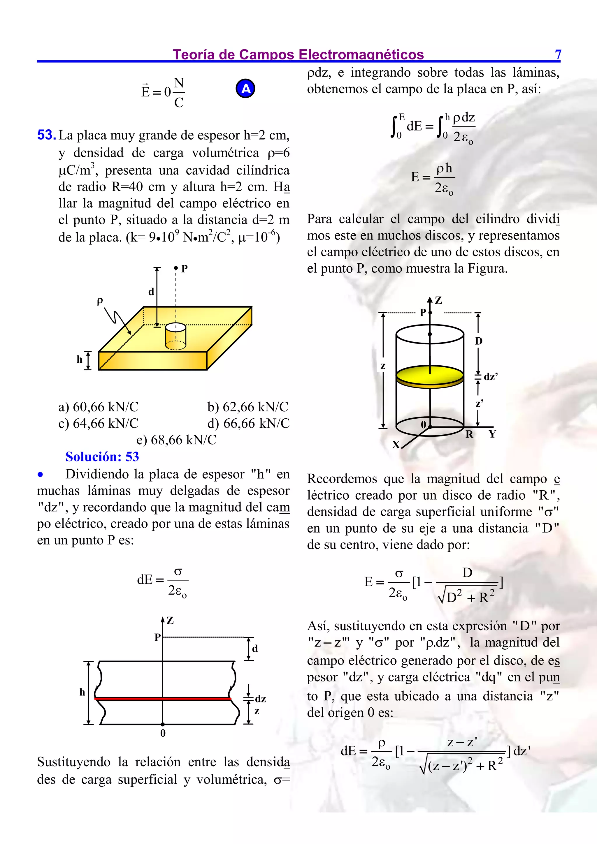Teoría de Campos Electromagnéticos 7
N
E 0
C

53.La placa muy grande de espesor h=2 cm,
y densidad de carga volumétrica =6
C/m3
, presenta una cavidad cilíndrica
de radio R=40 cm y altura h=2 cm. Ha
llar la magnitud del campo eléctrico en
el punto P, situado a la distancia d=2 m
de la placa. (k= 9109
Nm2
/C2
, =10-6
)
a) 60,66 kN/C b) 62,66 kN/C
c) 64,66 kN/C d) 66,66 kN/C
e) 68,66 kN/C
Solución: 53
 Dividiendo la placa de espesor "h" en
muchas láminas muy delgadas de espesor
"dz", y recordando que la magnitud del cam
po eléctrico, creado por una de estas láminas
en un punto P es:
o
dE
2



Sustituyendo la relación entre las densida
des de carga superficial y volumétrica, =
dz, e integrando sobre todas las láminas,
obtenemos el campo de la placa en P, así:
E h
0 0
o
dz
dE
2



 
o
h
E
2



Para calcular el campo del cilindro dividi
mos este en muchos discos, y representamos
el campo eléctrico de uno de estos discos, en
el punto P, como muestra la Figura.
Recordemos que la magnitud del campo e
léctrico creado por un disco de radio "R",
densidad de carga superficial uniforme " "

en un punto de su eje a una distancia "D"
de su centro, viene dado por:
2 2
o
D
E [1 ]
2 D R


 

Así, sustituyendo en esta expresión "D" por
"z z'"
 y " "
 por " .dz"
 , la magnitud del
campo eléctrico generado por el disco, de es
pesor "dz", y carga eléctrica "dq" en el pun
to P, que esta ubicado a una distancia "z"
del origen 0 es:
2 2
o
z z'
dE [1 ]dz'
2 (z z') R



 
 
A
Z
P
d
0
z
dz
h

z
D
z’
dz’
P
0
Z
R
X
Y
P
d

h

 