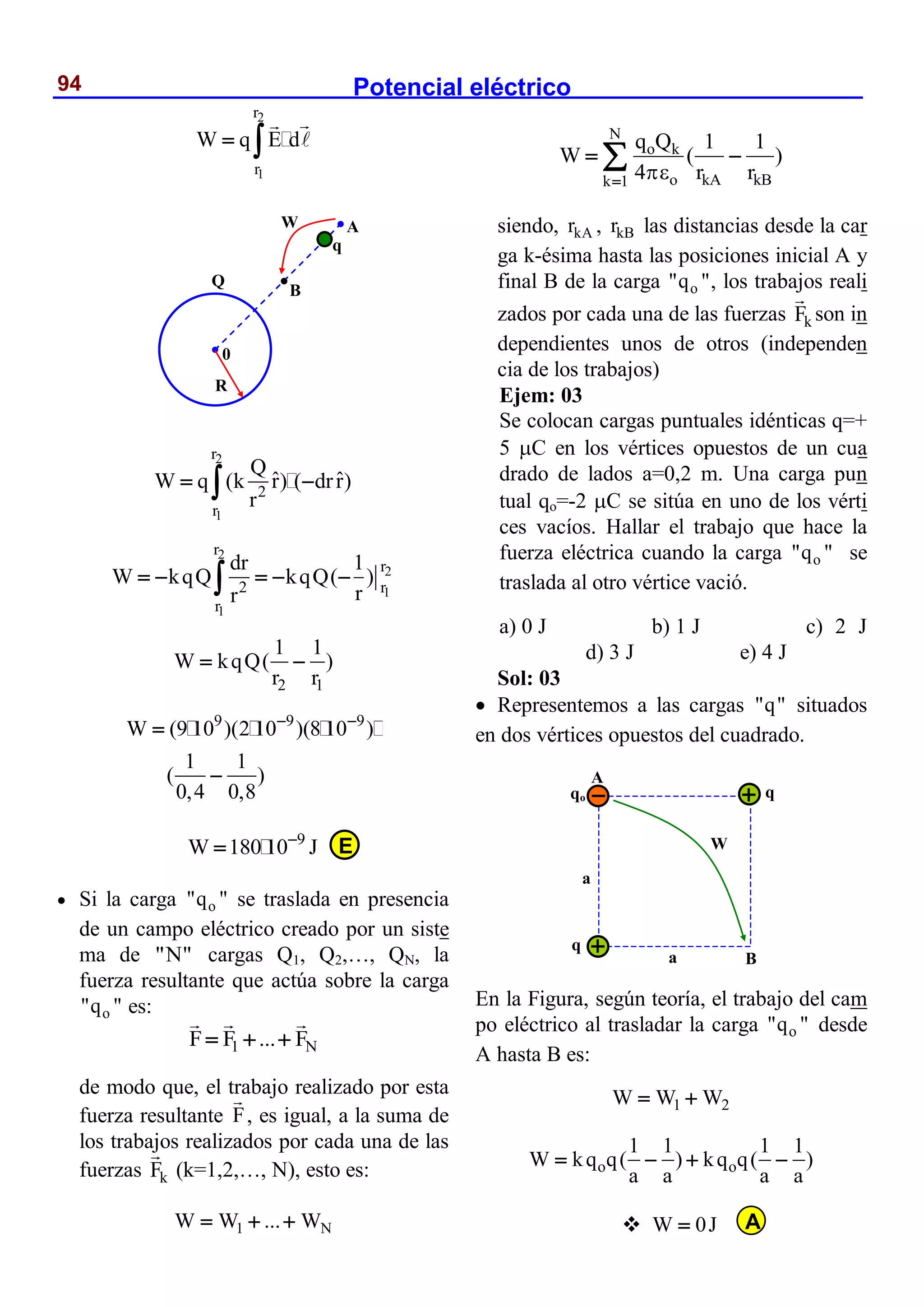 Potencial eléctrico
94
2
1
r
r
W q E d
 
2
1
r
2
r
Q
ˆ ˆ
W q (k r) ( drr)
r
 

2
2
1
1
r
r
2 r
r
dr 1
W kqQ kqQ( )
r
r
    

2 1
1 1
W kqQ( )
r r
 
9 9 9
W (9 10 )(2 10 )(8 10 )
1 1
( )
0,4 0,8
 


9
W 180 10 J


 Si la carga o
"q " se traslada en presencia
de un campo eléctrico creado por un siste
ma de "N" cargas Q1, Q2,…, QN, la
fuerza resultante que actúa sobre la carga
o
"q " es:
1 N
F F ... F
  
de modo que, el trabajo realizado por esta
fuerza resultante F, es igual, a la suma de
los trabajos realizados por cada una de las
fuerzas k
F (k=1,2,…, N), esto es:
1 N
W W ... W
  
N
o k
o kA kB
k 1
q Q 1 1
W ( )
4 r r


 

siendo, kA
r , kB
r las distancias desde la car
ga k-ésima hasta las posiciones inicial A y
final B de la carga o
"q ", los trabajos reali
zados por cada una de las fuerzas k
F son in
dependientes unos de otros (independen
cia de los trabajos)
Ejem: 03
Se colocan cargas puntuales idénticas q=+
5 C en los vértices opuestos de un cua
drado de lados a=0,2 m. Una carga pun
tual qo=-2 C se sitúa en uno de los vérti
ces vacíos. Hallar el trabajo que hace la
fuerza eléctrica cuando la carga o
"q " se
traslada al otro vértice vació.
a) 0 J b) 1 J c) 2 J
d) 3 J e) 4 J
Sol: 03
 Representemos a las cargas "q" situados
en dos vértices opuestos del cuadrado.
En la Figura, según teoría, el trabajo del cam
po eléctrico al trasladar la carga o
"q " desde
A hasta B es:
1 2
W W W
 
o o
1 1 1 1
W kq q( ) kq q( )
a a a a
   
 W 0J


A
B
0
R
Q
q
W
qo q
q
a
a
A
B
W
E
A
 
