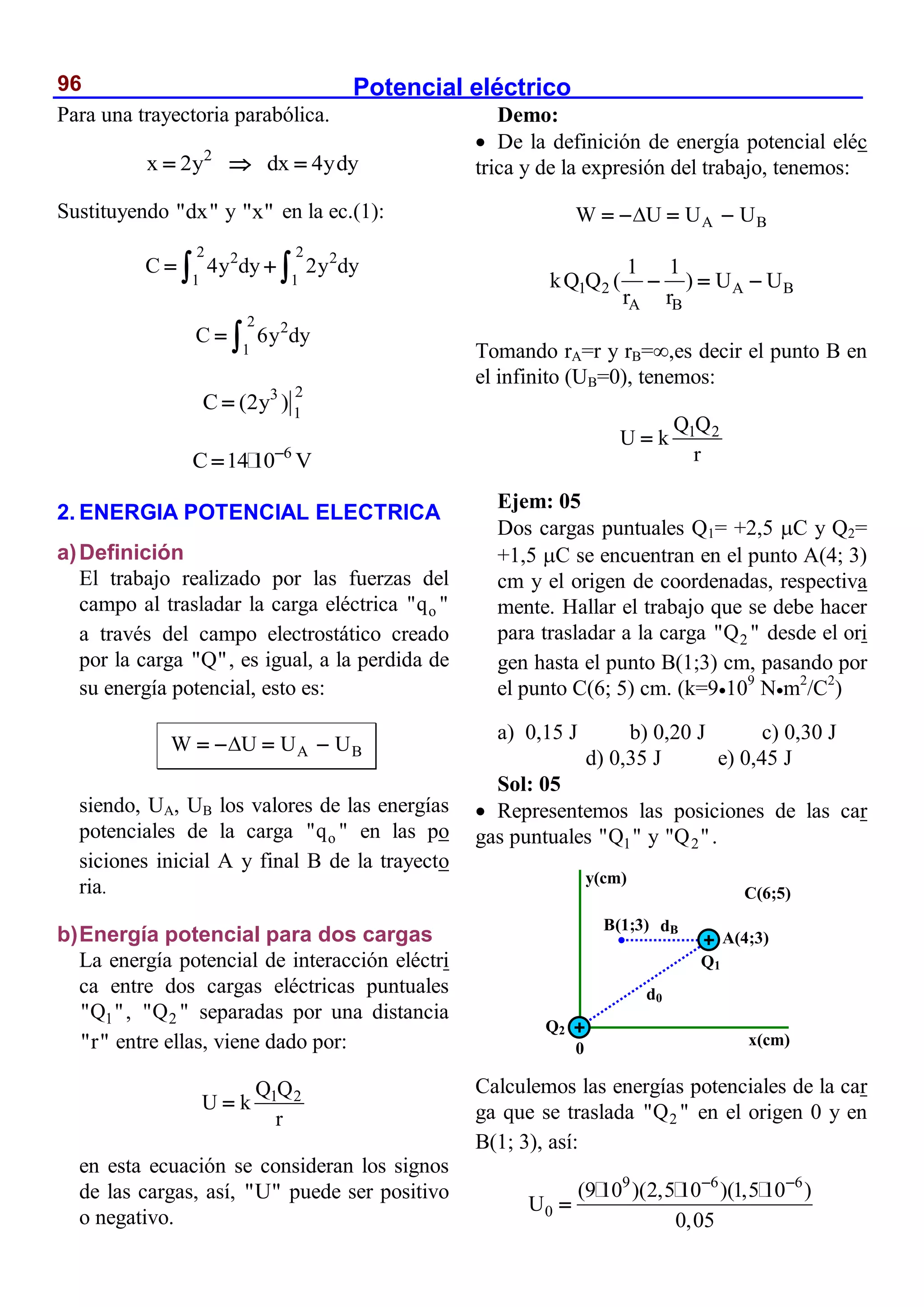 Potencial eléctrico
96
Para una trayectoria parabólica.
2
x 2y dx 4ydy
  
Sustituyendo "dx" y "x" en la ec.(1):
2 2
2 2
1 1
C 4y dy 2y dy
 
 
2 2
1
C 6y dy
 
2
3
1
C (2y )

6
C 14 10 V


2. ENERGIA POTENCIAL ELECTRICA
a)Definición
El trabajo realizado por las fuerzas del
campo al trasladar la carga eléctrica o
"q "
a través del campo electrostático creado
por la carga "Q", es igual, a la perdida de
su energía potencial, esto es:
A B
W U U U

   
siendo, UA, UB los valores de las energías
potenciales de la carga o
"q " en las po
siciones inicial A y final B de la trayecto
ria.
b)Energía potencial para dos cargas
La energía potencial de interacción eléctri
ca entre dos cargas eléctricas puntuales
1
"Q ", 2
"Q " separadas por una distancia
"r" entre ellas, viene dado por:
1 2
Q Q
U k
r

en esta ecuación se consideran los signos
de las cargas, así, "U" puede ser positivo
o negativo.
Demo:
 De la definición de energía potencial eléc
trica y de la expresión del trabajo, tenemos:
A B
W U U U

   
1 2 A B
A B
1 1
kQ Q ( ) U U
r r
  
Tomando rA=r y rB=,es decir el punto B en
el infinito (UB=0), tenemos:
1 2
Q Q
U k
r

Ejem: 05
Dos cargas puntuales Q1= +2,5 C y Q2=
+1,5 C se encuentran en el punto A(4; 3)
cm y el origen de coordenadas, respectiva
mente. Hallar el trabajo que se debe hacer
para trasladar a la carga 2
"Q " desde el ori
gen hasta el punto B(1;3) cm, pasando por
el punto C(6; 5) cm. (k=9109
Nm2
/C2
)
a) 0,15 J b) 0,20 J c) 0,30 J
d) 0,35 J e) 0,45 J
Sol: 05
 Representemos las posiciones de las car
gas puntuales 1
"Q " y 2
"Q ".
Calculemos las energías potenciales de la car
ga que se traslada 2
"Q " en el origen 0 y en
B(1; 3), así:
9 6 6
0
(9 10 )(2,5 10 )(1,5 10 )
U
0,05
 

y(cm)
0
Q2
Q1
C(6;5)
A(4;3)
x(cm)
B(1;3)
d0
dB
 
