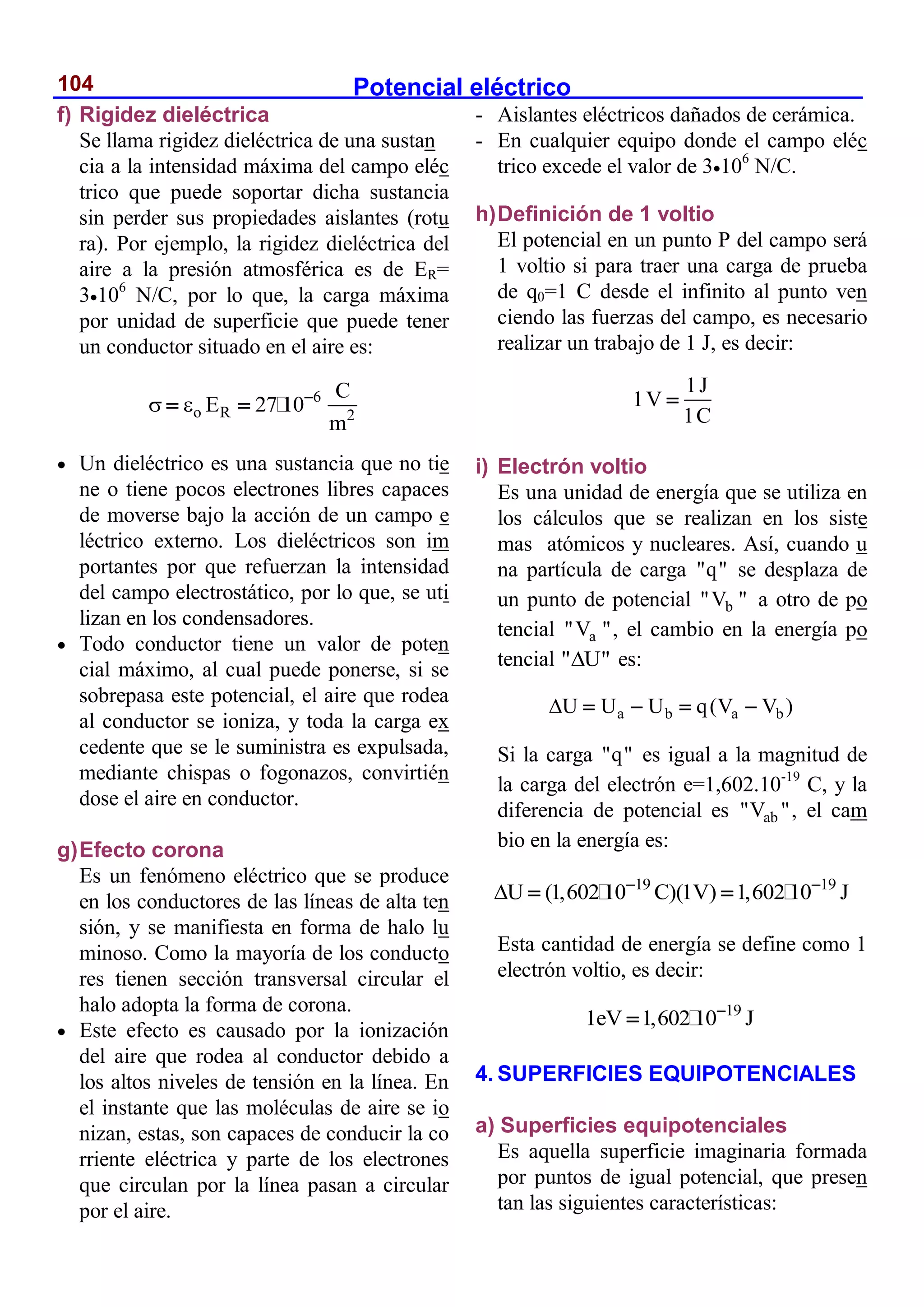 Potencial eléctrico
104
f) Rigidez dieléctrica
Se llama rigidez dieléctrica de una sustan
cia a la intensidad máxima del campo eléc
trico que puede soportar dicha sustancia
sin perder sus propiedades aislantes (rotu
ra). Por ejemplo, la rigidez dieléctrica del
aire a la presión atmosférica es de ER=
3106
N/C, por lo que, la carga máxima
por unidad de superficie que puede tener
un conductor situado en el aire es:
6
o R 2
C
E 27 10
m
  
 
 Un dieléctrico es una sustancia que no tie
ne o tiene pocos electrones libres capaces
de moverse bajo la acción de un campo e
léctrico externo. Los dieléctricos son im
portantes por que refuerzan la intensidad
del campo electrostático, por lo que, se uti
lizan en los condensadores.
 Todo conductor tiene un valor de poten
cial máximo, al cual puede ponerse, si se
sobrepasa este potencial, el aire que rodea
al conductor se ioniza, y toda la carga ex
cedente que se le suministra es expulsada,
mediante chispas o fogonazos, convirtién
dose el aire en conductor.
g)Efecto corona
Es un fenómeno eléctrico que se produce
en los conductores de las líneas de alta ten
sión, y se manifiesta en forma de halo lu
minoso. Como la mayoría de los conducto
res tienen sección transversal circular el
halo adopta la forma de corona.
 Este efecto es causado por la ionización
del aire que rodea al conductor debido a
los altos niveles de tensión en la línea. En
el instante que las moléculas de aire se io
nizan, estas, son capaces de conducir la co
rriente eléctrica y parte de los electrones
que circulan por la línea pasan a circular
por el aire.
- Aislantes eléctricos dañados de cerámica.
- En cualquier equipo donde el campo eléc
trico excede el valor de 3106
N/C.
h)Definición de 1 voltio
El potencial en un punto P del campo será
1 voltio si para traer una carga de prueba
de q0=1 C desde el infinito al punto ven
ciendo las fuerzas del campo, es necesario
realizar un trabajo de 1 J, es decir:
1J
1V
1C

i) Electrón voltio
Es una unidad de energía que se utiliza en
los cálculos que se realizan en los siste
mas atómicos y nucleares. Así, cuando u
na partícula de carga "q" se desplaza de
un punto de potencial b
"V " a otro de po
tencial a
"V ", el cambio en la energía po
tencial " U"
 es:
a b a b
U U U q(V V )
    
Si la carga "q" es igual a la magnitud de
la carga del electrón e=1,602.10-19
C, y la
diferencia de potencial es ab
"V ", el cam
bio en la energía es:
19 19
U (1,602 10 C)(1V) 1,602 10 J
  
 
Esta cantidad de energía se define como 1
electrón voltio, es decir:
19
1eV 1,602 10 J


4. SUPERFICIES EQUIPOTENCIALES
a) Superficies equipotenciales
Es aquella superficie imaginaria formada
por puntos de igual potencial, que presen
tan las siguientes características:
 