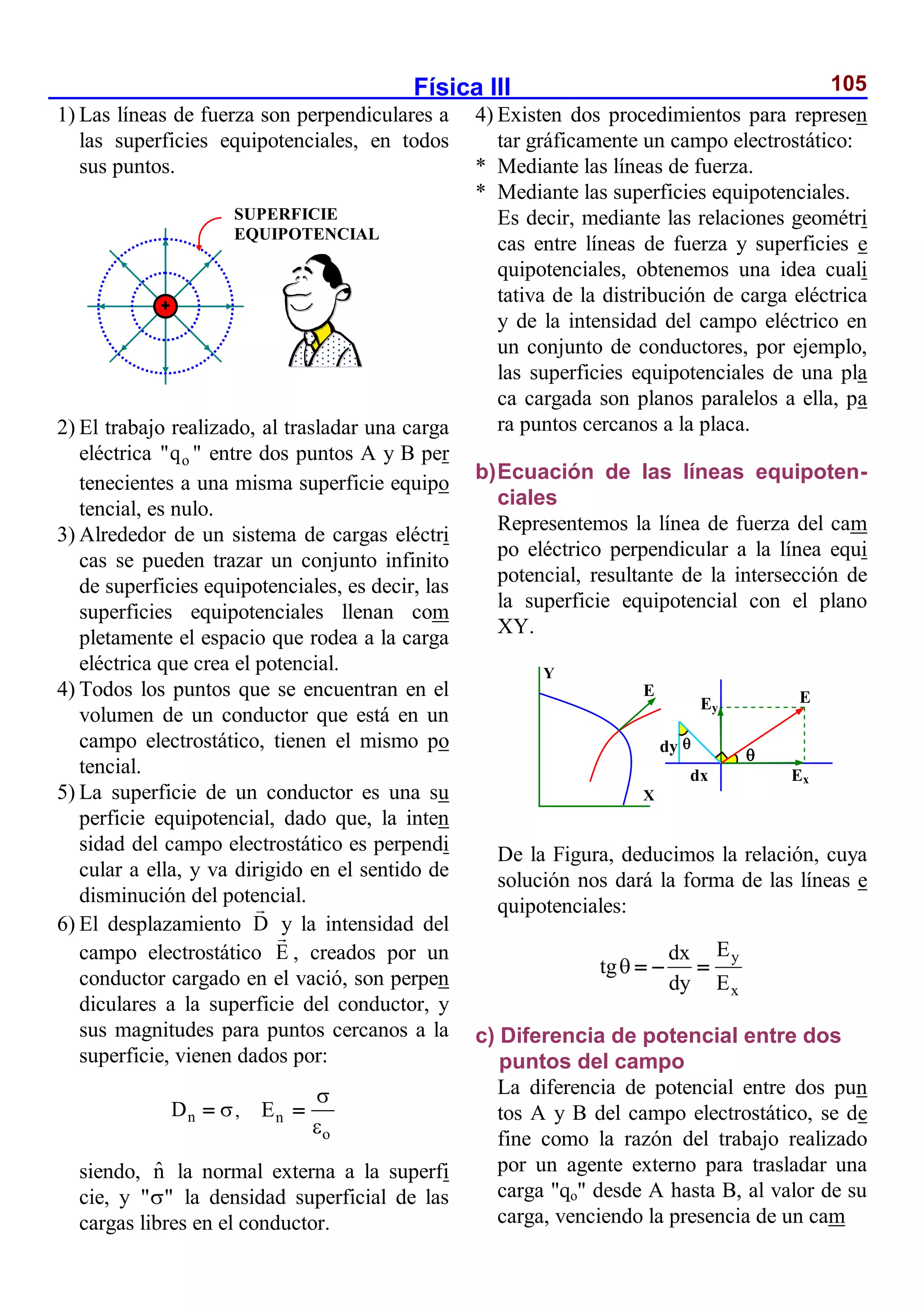 Física III 105
1) Las líneas de fuerza son perpendiculares a
las superficies equipotenciales, en todos
sus puntos.
2) El trabajo realizado, al trasladar una carga
eléctrica o
"q " entre dos puntos A y B per
tenecientes a una misma superficie equipo
tencial, es nulo.
3) Alrededor de un sistema de cargas eléctri
cas se pueden trazar un conjunto infinito
de superficies equipotenciales, es decir, las
superficies equipotenciales llenan com
pletamente el espacio que rodea a la carga
eléctrica que crea el potencial.
4) Todos los puntos que se encuentran en el
volumen de un conductor que está en un
campo electrostático, tienen el mismo po
tencial.
5) La superficie de un conductor es una su
perficie equipotencial, dado que, la inten
sidad del campo electrostático es perpendi
cular a ella, y va dirigido en el sentido de
disminución del potencial.
6) El desplazamiento D y la intensidad del
campo electrostático E , creados por un
conductor cargado en el vació, son perpen
diculares a la superficie del conductor, y
sus magnitudes para puntos cercanos a la
superficie, vienen dados por:
n
D 
 , n
o
E



siendo, n̂ la normal externa a la superfi
cie, y " "
 la densidad superficial de las
cargas libres en el conductor.
4) Existen dos procedimientos para represen
tar gráficamente un campo electrostático:
* Mediante las líneas de fuerza.
* Mediante las superficies equipotenciales.
Es decir, mediante las relaciones geométri
cas entre líneas de fuerza y superficies e
quipotenciales, obtenemos una idea cuali
tativa de la distribución de carga eléctrica
y de la intensidad del campo eléctrico en
un conjunto de conductores, por ejemplo,
las superficies equipotenciales de una pla
ca cargada son planos paralelos a ella, pa
ra puntos cercanos a la placa.
b)Ecuación de las líneas equipoten-
ciales
Representemos la línea de fuerza del cam
po eléctrico perpendicular a la línea equi
potencial, resultante de la intersección de
la superficie equipotencial con el plano
XY.
De la Figura, deducimos la relación, cuya
solución nos dará la forma de las líneas e
quipotenciales:
y
x
E
dx
tg
dy E
   
c) Diferencia de potencial entre dos
puntos del campo
La diferencia de potencial entre dos pun
tos A y B del campo electrostático, se de
fine como la razón del trabajo realizado
por un agente externo para trasladar una
carga "qo" desde A hasta B, al valor de su
carga, venciendo la presencia de un cam
SUPERFICIE
EQUIPOTENCIAL
E
Ex
Ey
E


dx
dy
X
Y
 