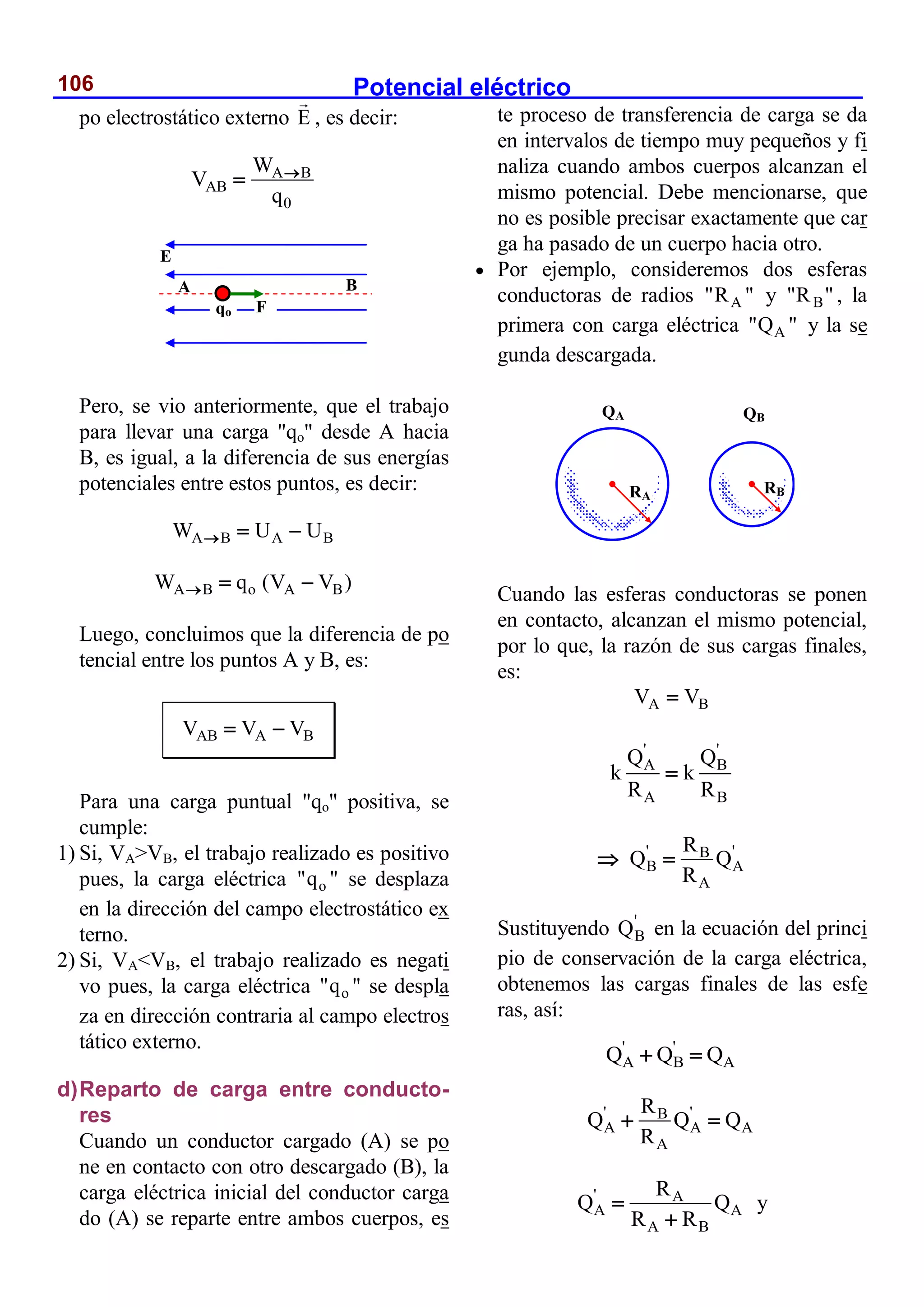 Potencial eléctrico
106
po electrostático externo E , es decir:
A B
AB
0
W
V
q


Pero, se vio anteriormente, que el trabajo
para llevar una carga "qo" desde A hacia
B, es igual, a la diferencia de sus energías
potenciales entre estos puntos, es decir:
A B A B
W U U
  
A B o A B
W q (V V )
  
Luego, concluimos que la diferencia de po
tencial entre los puntos A y B, es:
AB A B
V V V
 
Para una carga puntual "qo" positiva, se
cumple:
1) Si, VA>VB, el trabajo realizado es positivo
pues, la carga eléctrica o
"q " se desplaza
en la dirección del campo electrostático ex
terno.
2) Si, VA<VB, el trabajo realizado es negati
vo pues, la carga eléctrica o
"q " se despla
za en dirección contraria al campo electros
tático externo.
d)Reparto de carga entre conducto-
res
Cuando un conductor cargado (A) se po
ne en contacto con otro descargado (B), la
carga eléctrica inicial del conductor carga
do (A) se reparte entre ambos cuerpos, es
te proceso de transferencia de carga se da
en intervalos de tiempo muy pequeños y fi
naliza cuando ambos cuerpos alcanzan el
mismo potencial. Debe mencionarse, que
no es posible precisar exactamente que car
ga ha pasado de un cuerpo hacia otro.
 Por ejemplo, consideremos dos esferas
conductoras de radios A
"R " y B
"R " , la
primera con carga eléctrica A
"Q " y la se
gunda descargada.
Cuando las esferas conductoras se ponen
en contacto, alcanzan el mismo potencial,
por lo que, la razón de sus cargas finales,
es:
A B
V V

' '
A B
A B
Q Q
k k
R R

' '
B
B A
A
R
Q Q
R
 
Sustituyendo '
B
Q en la ecuación del princi
pio de conservación de la carga eléctrica,
obtenemos las cargas finales de las esfe
ras, así:
' '
A B A
Q Q Q
 
' '
B
A A A
A
R
Q Q Q
R
 
' A
A A
A B
R
Q Q
R R


y
E
A B
F
qo
QA QB
RA
RB
 