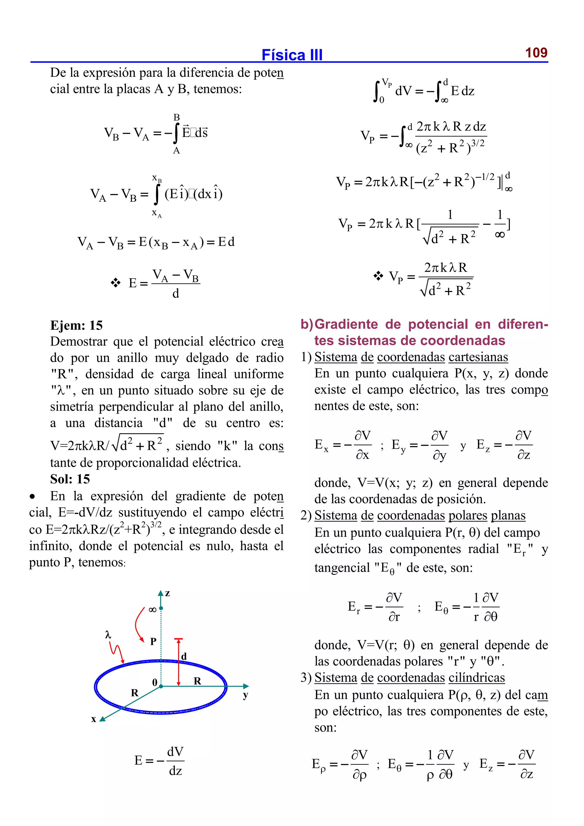 Física III 109
De la expresión para la diferencia de poten
cial entre la placas A y B, tenemos:
B
B A
A
V V E ds
  
B
A
x
A B
x
ˆ ˆ
V V (Ei) (dxi)
  
A B B A
V V E(x x ) Ed
   
 A B
V V
E
d


Ejem: 15
Demostrar que el potencial eléctrico crea
do por un anillo muy delgado de radio
"R", densidad de carga lineal uniforme
" "
 , en un punto situado sobre su eje de
simetría perpendicular al plano del anillo,
a una distancia "d" de su centro es:
V=2kR/ 2 2
d R
 , siendo "k" la cons
tante de proporcionalidad eléctrica.
Sol: 15
 En la expresión del gradiente de poten
cial, E=-dV/dz sustituyendo el campo eléctri
co E=2kRz/(z2
+R2
)3/2
, e integrando desde el
infinito, donde el potencial es nulo, hasta el
punto P, tenemos:
dV
E
dz
 
P
V d
0
dV E dz

 
 
d
P 2 2 3/2
2 k R z dz
V
(z R )
 

 


d
2 2 1/2
P
V 2 k R[ (z R ) ]
  

  
P
2 2
1 1
V 2 k R[ ]
d R
 
 


 P 2 2
2 k R
V
d R
 


b)Gradiente de potencial en diferen-
tes sistemas de coordenadas
1) Sistema de coordenadas cartesianas
En un punto cualquiera P(x, y, z) donde
existe el campo eléctrico, las tres compo
nentes de este, son:
x
V
E
x


  ; y
V
E
y


  y z
V
E
z


 
donde, V=V(x; y; z) en general depende
de las coordenadas de posición.
2) Sistema de coordenadas polares planas
En un punto cualquiera P(r, ) del campo
eléctrico las componentes radial r
"E " y
tangencial "E "
 de este, son:
r
V
E
r


  ;
1 V
E
r



 
donde, V=V(r; ) en general depende de
las coordenadas polares "r" y " "
 .
3) Sistema de coordenadas cilíndricas
En un punto cualquiera P(, , z) del cam
po eléctrico, las tres componentes de este,
son:
V
E


  ;
1 V
E

 
  y z
V
E
z


 

P
d
R
z
y
x
0

R
 