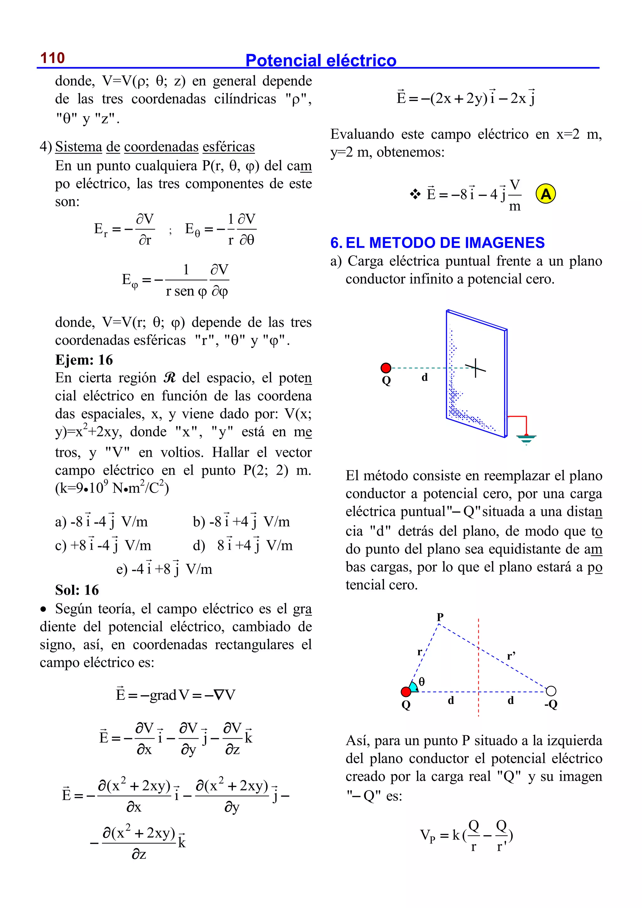 Potencial eléctrico
110
donde, V=V(; ; z) en general depende
de las tres coordenadas cilíndricas " "
 ,
" "
 y "z".
4) Sistema de coordenadas esféricas
En un punto cualquiera P(r, , ) del cam
po eléctrico, las tres componentes de este
son:
r
V
E
r


  ;
1 V
E
r



 
1 V
E
r sen


 
 
donde, V=V(r; ; ) depende de las tres
coordenadas esféricas "r", " "
 y " "
 .
Ejem: 16
En cierta región R del espacio, el poten
cial eléctrico en función de las coordena
das espaciales, x, y viene dado por: V(x;
y)=x2
+2xy, donde "x", "y" está en me
tros, y "V" en voltios. Hallar el vector
campo eléctrico en el punto P(2; 2) m.
(k=9109
Nm2
/C2
)
a) -8 i -4 j V/m b) -8 i +4 j V/m
c) +8 i -4 j V/m d) 8 i +4 j V/m
e) -4 i +8 j V/m
Sol: 16
 Según teoría, el campo eléctrico es el gra
diente del potencial eléctrico, cambiado de
signo, así, en coordenadas rectangulares el
campo eléctrico es:
E gradV V
   
V V V
E i j k
x y z
  
   
  
2 2
2
(x 2xy) (x 2xy)
E i j
x y
(x 2xy)
k
z
   
   
 
 


E (2x 2y) i 2x j
   
Evaluando este campo eléctrico en x=2 m,
y=2 m, obtenemos:

V
E 8 i 4 j
m
  
6. EL METODO DE IMAGENES
a) Carga eléctrica puntual frente a un plano
conductor infinito a potencial cero.
El método consiste en reemplazar el plano
conductor a potencial cero, por una carga
eléctrica puntual" Q"
 situada a una distan
cia "d" detrás del plano, de modo que to
do punto del plano sea equidistante de am
bas cargas, por lo que el plano estará a po
tencial cero.
Así, para un punto P situado a la izquierda
del plano conductor el potencial eléctrico
creado por la carga real "Q" y su imagen
" Q"
 es:
P
Q Q
V k( )
r r'
 
Q d
Q -Q
d d
r’
r

P
A
 