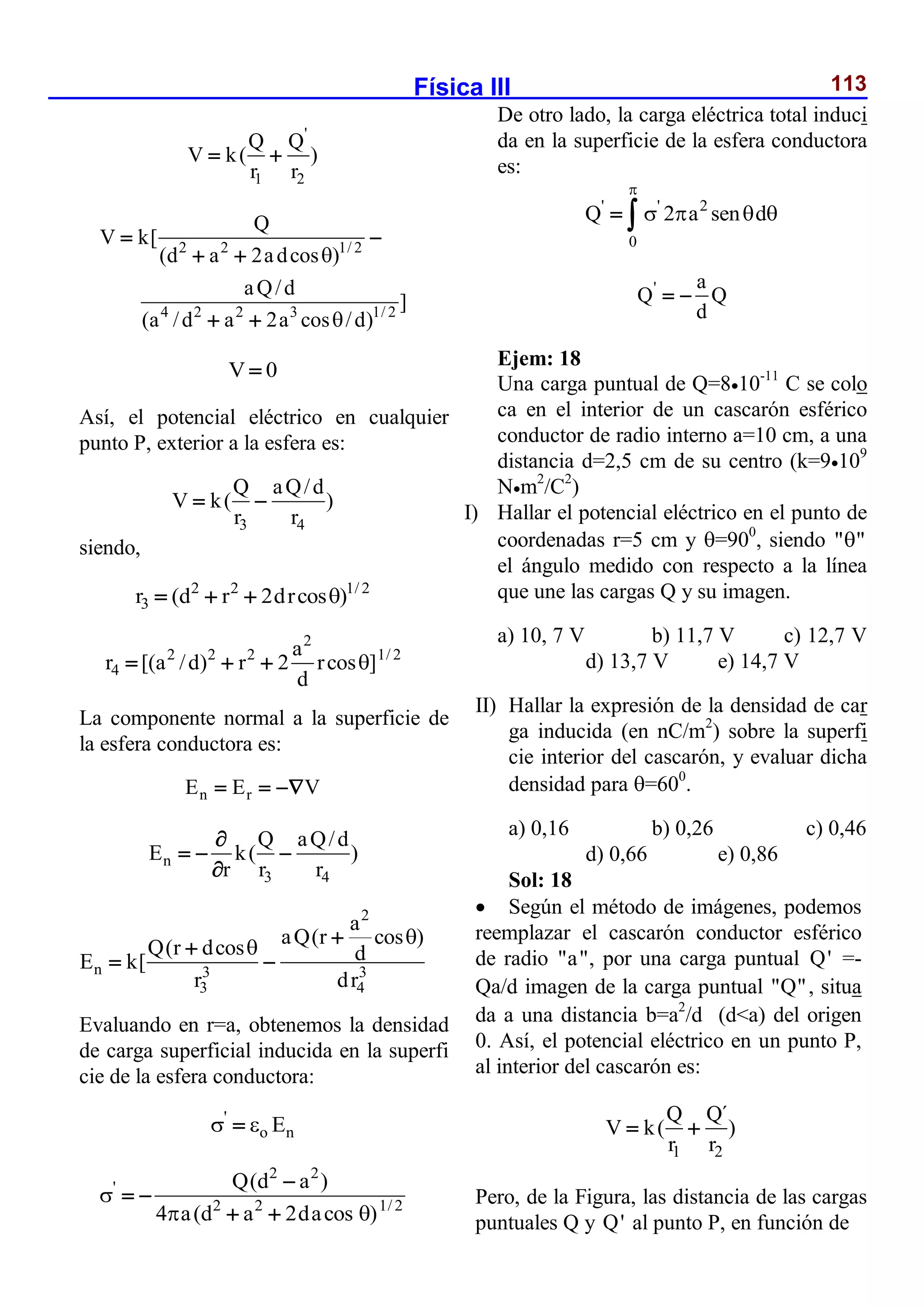 Física III 113
'
1 2
Q Q
V k( )
r r
 
2 2 1/ 2
4 2 2 3 1/ 2
Q
V k[
(d a 2adcos )
aQ/d
]
(a /d a 2a cos /d)


 
 
 
V 0

Así, el potencial eléctrico en cualquier
punto P, exterior a la esfera es:
3 4
Q aQ/d
V k( )
r r
 
siendo,
2 2 1/ 2
3
r (d r 2drcos )

  
2
2 2 2 1/ 2
4
a
r [(a /d) r 2 rcos ]
d

  
La componente normal a la superficie de
la esfera conductora es:
n r
E E V
  
n
3 4
Q aQ/d
E k( )
r r r

  

2
n 3 3
3 4
a
aQ(r cos )
Q(r dcos d
E k[
r dr

 

 
Evaluando en r=a, obtenemos la densidad
de carga superficial inducida en la superfi
cie de la esfera conductora:
'
o n
E
 

2 2
'
2 2 1/ 2
Q(d a )
4 a(d a 2dacos )

 

 
 
De otro lado, la carga eléctrica total induci
da en la superficie de la esfera conductora
es:
' ' 2
0
Q 2 a sen d

   
 
' a
Q Q
d
 
Ejem: 18
Una carga puntual de Q=810-11
C se colo
ca en el interior de un cascarón esférico
conductor de radio interno a=10 cm, a una
distancia d=2,5 cm de su centro (k=9109
Nm2
/C2
)
I) Hallar el potencial eléctrico en el punto de
coordenadas r=5 cm y =900
, siendo " "

el ángulo medido con respecto a la línea
que une las cargas Q y su imagen.
a) 10, 7 V b) 11,7 V c) 12,7 V
d) 13,7 V e) 14,7 V
II) Hallar la expresión de la densidad de car
ga inducida (en nC/m2
) sobre la superfi
cie interior del cascarón, y evaluar dicha
densidad para =600
.
a) 0,16 b) 0,26 c) 0,46
d) 0,66 e) 0,86
Sol: 18
 Según el método de imágenes, podemos
reemplazar el cascarón conductor esférico
de radio "a", por una carga puntual Q' =-
Qa/d imagen de la carga puntual "Q", situa
da a una distancia b=a2
/d (d<a) del origen
0. Así, el potencial eléctrico en un punto P,
al interior del cascarón es:
1 2
Q Q´
V k( )
r r
 
Pero, de la Figura, las distancia de las cargas
puntuales Q y Q' al punto P, en función de
 