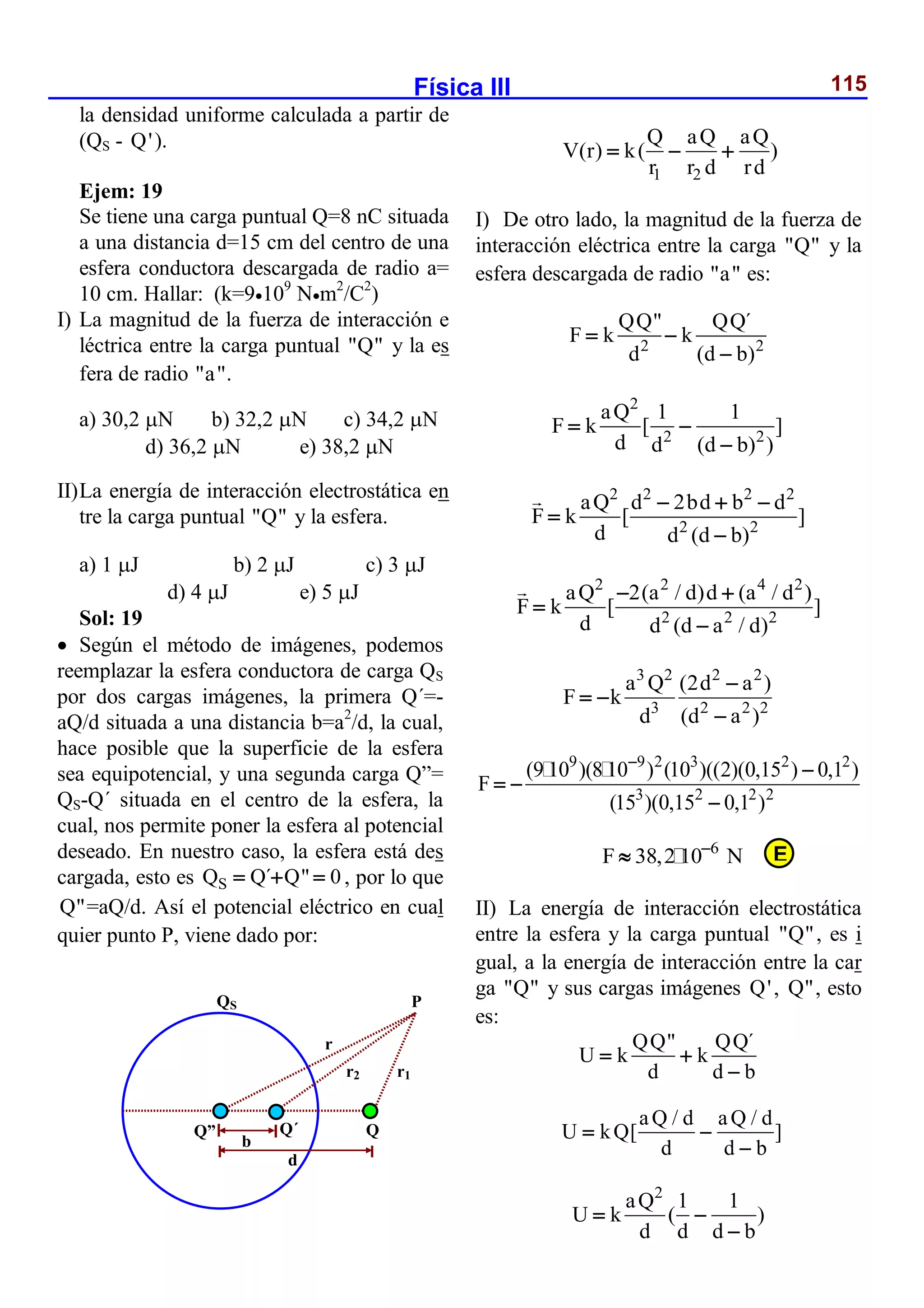 Física III 115
la densidad uniforme calculada a partir de
(QS - Q').
Ejem: 19
Se tiene una carga puntual Q=8 nC situada
a una distancia d=15 cm del centro de una
esfera conductora descargada de radio a=
10 cm. Hallar: (k=9109
Nm2
/C2
)
I) La magnitud de la fuerza de interacción e
léctrica entre la carga puntual "Q" y la es
fera de radio "a".
a) 30,2 N b) 32,2 N c) 34,2 N
d) 36,2 N e) 38,2 N
II)La energía de interacción electrostática en
tre la carga puntual "Q" y la esfera.
a) 1 J b) 2 J c) 3 J
d) 4 J e) 5 J
Sol: 19
 Según el método de imágenes, podemos
reemplazar la esfera conductora de carga QS
por dos cargas imágenes, la primera Q´=-
aQ/d situada a una distancia b=a2
/d, la cual,
hace posible que la superficie de la esfera
sea equipotencial, y una segunda carga Q”=
QS-Q´ situada en el centro de la esfera, la
cual, nos permite poner la esfera al potencial
deseado. En nuestro caso, la esfera está des
cargada, esto es S
Q Q´ Q" 0
   , por lo que
Q"=aQ/d. Así el potencial eléctrico en cual
quier punto P, viene dado por:
1 2
Q aQ aQ
V(r) k( )
r r d rd
  
I) De otro lado, la magnitud de la fuerza de
interacción eléctrica entre la carga "Q" y la
esfera descargada de radio "a" es:
2 2
QQ" QQ´
F k k
d (d b)
 

2
2 2
aQ 1 1
F k [ ]
d d (d b) )
 

2 2 2 2
2 2
aQ d 2bd b d
F k [ ]
d d (d b)
  


2 2 4 2
2 2 2
aQ 2(a / d)d (a / d )
F k [ ]
d d (d a / d)
 


3 2 2 2
3 2 2 2
a Q (2d a )
F k
d (d a )

 

9 9 2 3 2 2
3 2 2 2
(9 10 )(8 10 ) (10 )((2)(0,15 ) 0,1 )
F
(15 )(0,15 0,1 )


 

6
F 38,2 10 N


II) La energía de interacción electrostática
entre la esfera y la carga puntual "Q", es i
gual, a la energía de interacción entre la car
ga "Q" y sus cargas imágenes Q', Q", esto
es:
QQ" QQ´
U k k
d d b
 

aQ / d aQ / d
U kQ[ ]
d d b
 

2
aQ 1 1
U k ( )
d d d b
 

b
d
QS
Q” Q´ Q
P
r1
r2
r
E
 