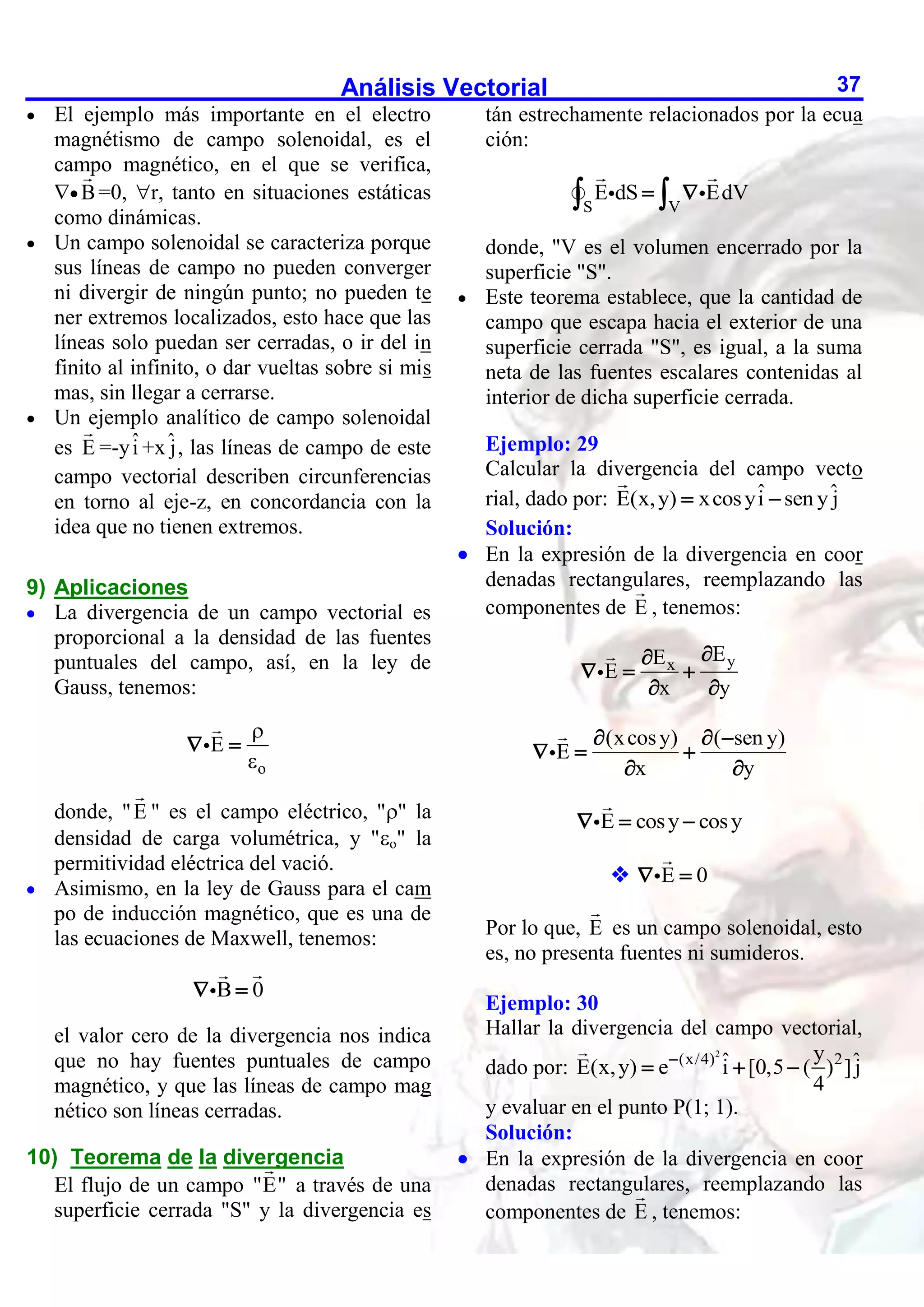 Análisis Vectorial 37
 El ejemplo más importante en el electro
magnétismo de campo solenoidal, es el
campo magnético, en el que se verifica,
 B=0, r, tanto en situaciones estáticas
como dinámicas.
 Un campo solenoidal se caracteriza porque
sus líneas de campo no pueden converger
ni divergir de ningún punto; no pueden te
ner extremos localizados, esto hace que las
líneas solo puedan ser cerradas, o ir del in
finito al infinito, o dar vueltas sobre si mis
mas, sin llegar a cerrarse.
 Un ejemplo analítico de campo solenoidal
es E =-yî +xˆ
j, las líneas de campo de este
campo vectorial describen circunferencias
en torno al eje-z, en concordancia con la
idea que no tienen extremos.
9) Aplicaciones
 La divergencia de un campo vectorial es
proporcional a la densidad de las fuentes
puntuales del campo, así, en la ley de
Gauss, tenemos:
o
E


 
donde, "E " es el campo eléctrico, "" la
densidad de carga volumétrica, y "o" la
permitividad eléctrica del vació.
 Asimismo, en la ley de Gauss para el cam
po de inducción magnético, que es una de
las ecuaciones de Maxwell, tenemos:
B 0
 
el valor cero de la divergencia nos indica
que no hay fuentes puntuales de campo
magnético, y que las líneas de campo mag
nético son líneas cerradas.
10) Teorema de la divergencia
El flujo de un campo "E" a través de una
superficie cerrada "S" y la divergencia es
tán estrechamente relacionados por la ecua
ción:
S V
E dS EdV
 
 
donde, "V es el volumen encerrado por la
superficie "S".
 Este teorema establece, que la cantidad de
campo que escapa hacia el exterior de una
superficie cerrada "S", es igual, a la suma
neta de las fuentes escalares contenidas al
interior de dicha superficie cerrada.
Ejemplo: 29
Calcular la divergencia del campo vecto
rial, dado por: ˆ ˆ
E(x,y) xcosyi sen y j
 
Solución:
 En la expresión de la divergencia en coor
denadas rectangulares, reemplazando las
componentes de E , tenemos:
y
x
E
E
E
x y


  
 
(xcosy) ( sen y)
E
x y
  
  
 
E cosy cosy
  
 E 0
 
Por lo que, E es un campo solenoidal, esto
es, no presenta fuentes ni sumideros.
Ejemplo: 30
Hallar la divergencia del campo vectorial,
dado por:
2
(x/4) 2
y
ˆ ˆ
E(x,y) e i [0,5 ( ) ]j
4

  
y evaluar en el punto P(1; 1).
Solución:
 En la expresión de la divergencia en coor
denadas rectangulares, reemplazando las
componentes de E , tenemos:
 