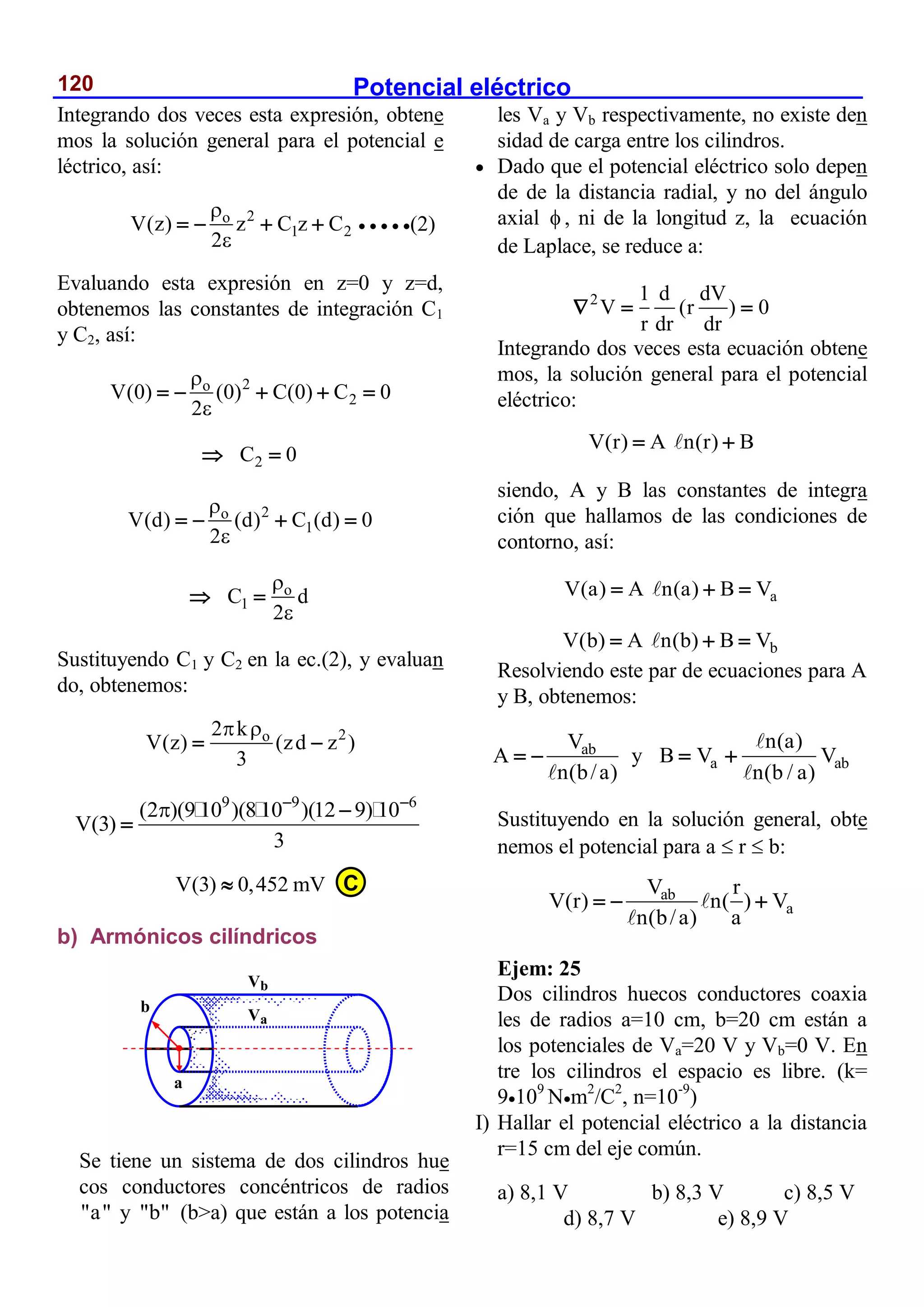 Potencial eléctrico
120
Integrando dos veces esta expresión, obtene
mos la solución general para el potencial e
léctrico, así:
2
o
1 2
V(z) z C z C
2


        (2)
Evaluando esta expresión en z=0 y z=d,
obtenemos las constantes de integración C1
y C2, así:
2
o
2
V(0) (0) C(0) C 0
2


    
2
C 0
 
2
o
1
V(d) (d) C (d) 0
2


   
o
1
C d
2


 
Sustituyendo C1 y C2 en la ec.(2), y evaluan
do, obtenemos:
2
o
2 k
V(z) (zd z )
3
 
 
9 9 6
(2 )(9 10 )(8 10 )(12 9) 10
V(3)
3
  


V(3) 0,452 mV

b) Armónicos cilíndricos
Se tiene un sistema de dos cilindros hue
cos conductores concéntricos de radios
"a" y "b" (b>a) que están a los potencia
les Va y Vb respectivamente, no existe den
sidad de carga entre los cilindros.
 Dado que el potencial eléctrico solo depen
de de la distancia radial, y no del ángulo
axial  , ni de la longitud z, la ecuación
de Laplace, se reduce a:
2 1 d dV
V (r ) 0
r dr dr
  
Integrando dos veces esta ecuación obtene
mos, la solución general para el potencial
eléctrico:
V(r) A n(r) B
 
siendo, A y B las constantes de integra
ción que hallamos de las condiciones de
contorno, así:
a
V(a) A n(a) B V
  
b
V(b) A n(b) B V
  
Resolviendo este par de ecuaciones para A
y B, obtenemos:
ab
V
A
n(b/a)
  y a ab
n(a)
B V V
n(b / a)
 
Sustituyendo en la solución general, obte
nemos el potencial para a  r  b:
ab
a
V r
V(r) n( ) V
n(b/a) a
  
Ejem: 25
Dos cilindros huecos conductores coaxia
les de radios a=10 cm, b=20 cm están a
los potenciales de Va=20 V y Vb=0 V. En
tre los cilindros el espacio es libre. (k=
9109
Nm2
/C2
, n=10-9
)
I) Hallar el potencial eléctrico a la distancia
r=15 cm del eje común.
a) 8,1 V b) 8,3 V c) 8,5 V
d) 8,7 V e) 8,9 V
b
a
Va
Vb
C
 
