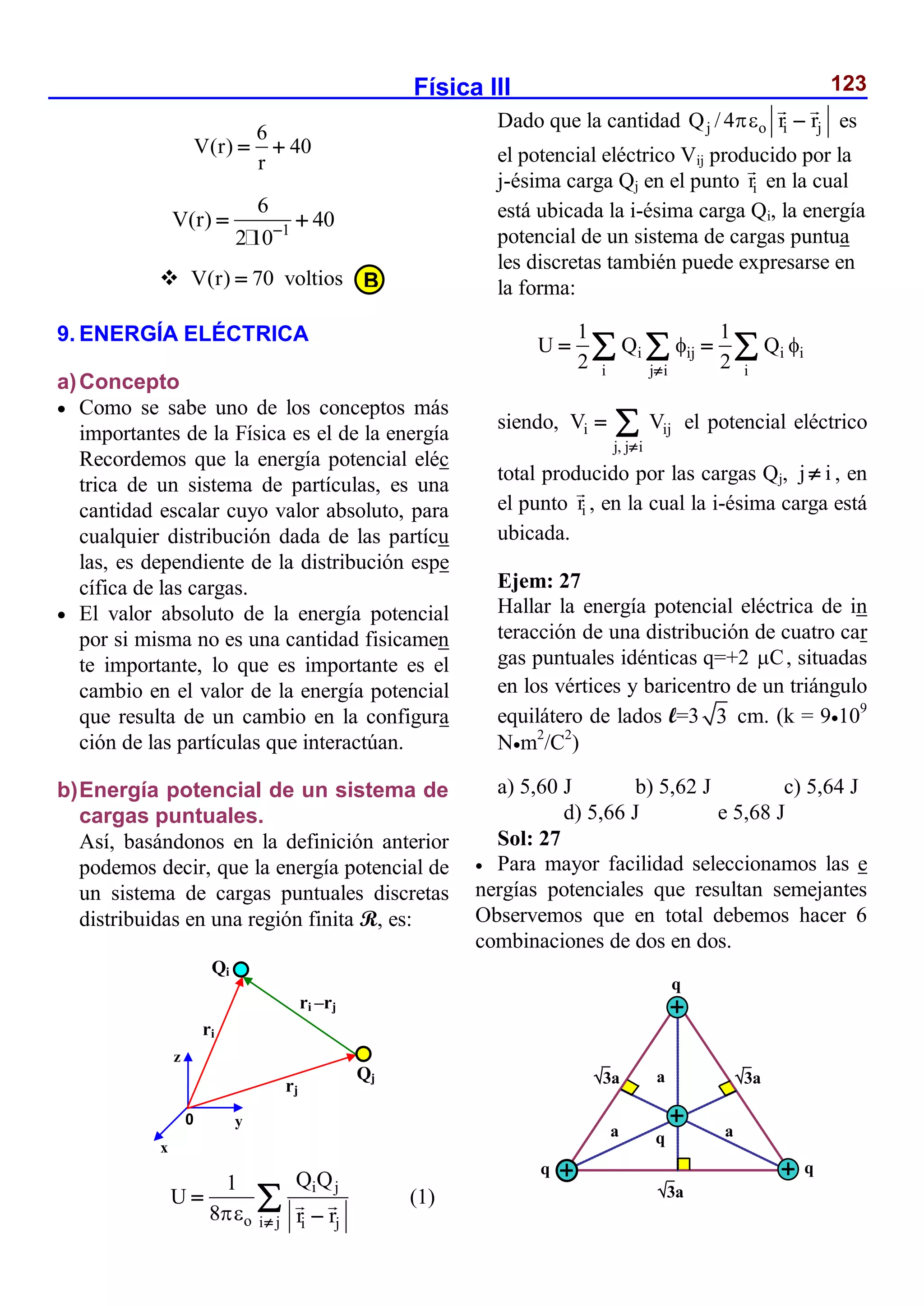 Física III 123
6
V(r) 40
r
 
1
6
V(r) 40
2 10
 
 V(r) 70 voltios

9. ENERGÍA ELÉCTRICA
a)Concepto
 Como se sabe uno de los conceptos más
importantes de la Física es el de la energía
Recordemos que la energía potencial eléc
trica de un sistema de partículas, es una
cantidad escalar cuyo valor absoluto, para
cualquier distribución dada de las partícu
las, es dependiente de la distribución espe
cífica de las cargas.
 El valor absoluto de la energía potencial
por si misma no es una cantidad fisicamen
te importante, lo que es importante es el
cambio en el valor de la energía potencial
que resulta de un cambio en la configura
ción de las partículas que interactúan.
b)Energía potencial de un sistema de
cargas puntuales.
Así, basándonos en la definición anterior
podemos decir, que la energía potencial de
un sistema de cargas puntuales discretas
distribuidas en una región finita R, es:
i j
o i j i j
Q Q
1
U
8 r r
 


 (1)
Dado que la cantidad j o i j
Q /4 r r
  es
el potencial eléctrico Vij producido por la
j-ésima carga Qj en el punto i
r en la cual
está ubicada la i-ésima carga Qi, la energía
potencial de un sistema de cargas puntua
les discretas también puede expresarse en
la forma:
i ij i i
i j i i
1 1
U Q Q
2 2
 

 
  
siendo, i ij
j, j i
V V

  el potencial eléctrico
total producido por las cargas Qj, j i
 , en
el punto i
r , en la cual la i-ésima carga está
ubicada.
Ejem: 27
Hallar la energía potencial eléctrica de in
teracción de una distribución de cuatro car
gas puntuales idénticas q=+2 C
 , situadas
en los vértices y baricentro de un triángulo
equilátero de lados l=3 3 cm. (k = 9109
Nm2
/C2
)
a) 5,60 J b) 5,62 J c) 5,64 J
d) 5,66 J e 5,68 J
Sol: 27
 Para mayor facilidad seleccionamos las e
nergías potenciales que resultan semejantes
Observemos que en total debemos hacer 6
combinaciones de dos en dos.
0
Qj
ri
ri –rj
z
x
y
rj
Qi
B
3a 3a
3a
q
q q
q
a
a
a
 