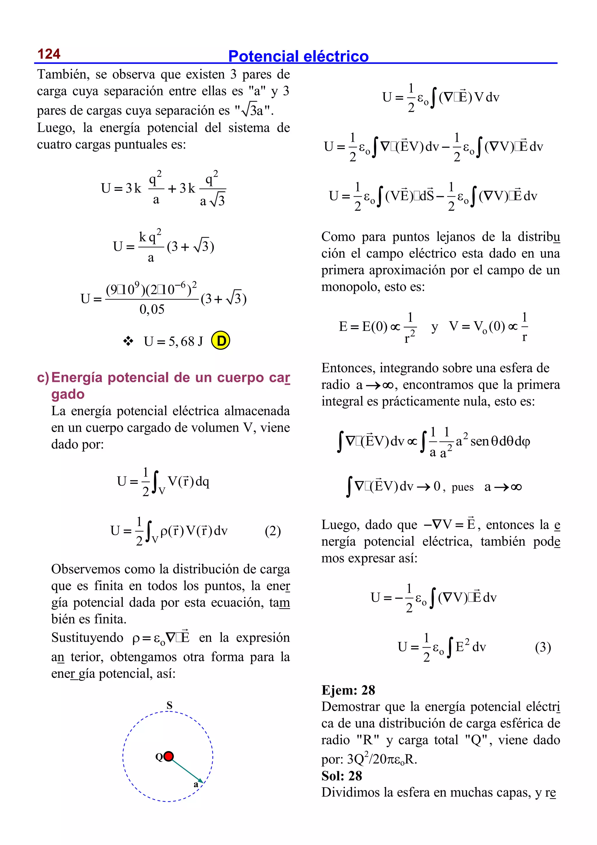 Potencial eléctrico
124
También, se observa que existen 3 pares de
carga cuya separación entre ellas es "a" y 3
pares de cargas cuya separación es " 3a".
Luego, la energía potencial del sistema de
cuatro cargas puntuales es:
2 2
q q
U 3k 3k
a a 3
 
2
k q
U (3 3)
a
 
9 6 2
(9 10 )(2 10 )
U (3 3)
0,05

 
 U 5,68 J

c)Energía potencial de un cuerpo car
gado
La energía potencial eléctrica almacenada
en un cuerpo cargado de volumen V, viene
dado por:
V
1
U V(r)dq
2
 
V
1
U (r)V(r)dv
2

  (2)
Observemos como la distribución de carga
que es finita en todos los puntos, la ener
gía potencial dada por esta ecuación, tam
bién es finita.
Sustituyendo o E
 
  en la expresión
an terior, obtengamos otra forma para la
ener gía potencial, así:
o
1
U ( E)Vdv
2

 

o o
1 1
U (EV)dv ( V) Edv
2 2
 
   
 
o o
1 1
U (VE) dS ( V) Edv
2 2
 
  
 
Como para puntos lejanos de la distribu
ción el campo eléctrico esta dado en una
primera aproximación por el campo de un
monopolo, esto es:
2
1
E E(0)
r
  y o
1
V V (0)
r
 
Entonces, integrando sobre una esfera de
radio a , encontramos que la primera
integral es prácticamente nula, esto es:
2
2
1 1
(EV)dv a sen d d
a a
  
 
 
(EV)dv 0
 
 , pues a 
Luego, dado que V E
  , entonces la e
nergía potencial eléctrica, también pode
mos expresar así:
o
1
U ( V) Edv
2

  

2
o
1
U E dv
2

  (3)
Ejem: 28
Demostrar que la energía potencial eléctri
ca de una distribución de carga esférica de
radio "R" y carga total "Q", viene dado
por: 3Q2
/20oR.
Sol: 28
Dividimos la esfera en muchas capas, y re
Q
a
S
D
 