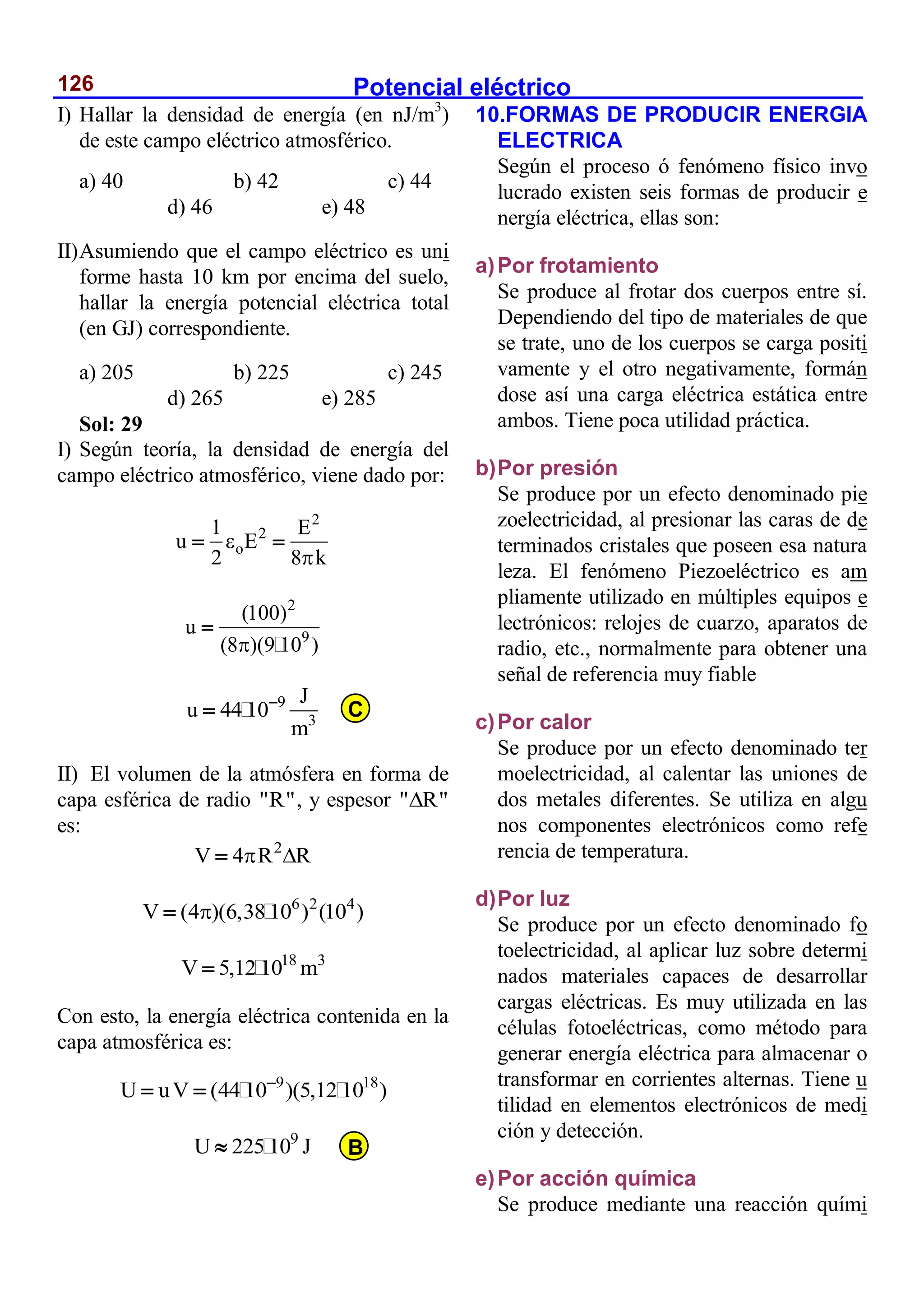Potencial eléctrico
126
I) Hallar la densidad de energía (en nJ/m3
)
de este campo eléctrico atmosférico.
a) 40 b) 42 c) 44
d) 46 e) 48
II)Asumiendo que el campo eléctrico es uni
forme hasta 10 km por encima del suelo,
hallar la energía potencial eléctrica total
(en GJ) correspondiente.
a) 205 b) 225 c) 245
d) 265 e) 285
Sol: 29
I) Según teoría, la densidad de energía del
campo eléctrico atmosférico, viene dado por:
2
2
o
1 E
u E
2 8 k


 
2
9
(100)
u
(8 )(9 10 )


9
3
J
u 44 10
m


II) El volumen de la atmósfera en forma de
capa esférica de radio "R", y espesor " R"

es:
2
V 4 R R
 

6 2 4
V (4 )(6,38 10 ) (10 )


18 3
V 5,12 10 m

Con esto, la energía eléctrica contenida en la
capa atmosférica es:
9 18
U uV (44 10 )(5,12 10 )

 
9
U 225 10 J

10.FORMAS DE PRODUCIR ENERGIA
ELECTRICA
Según el proceso ó fenómeno físico invo
lucrado existen seis formas de producir e
nergía eléctrica, ellas son:
a)Por frotamiento
Se produce al frotar dos cuerpos entre sí.
Dependiendo del tipo de materiales de que
se trate, uno de los cuerpos se carga positi
vamente y el otro negativamente, formán
dose así una carga eléctrica estática entre
ambos. Tiene poca utilidad práctica.
b)Por presión
Se produce por un efecto denominado pie
zoelectricidad, al presionar las caras de de
terminados cristales que poseen esa natura
leza. El fenómeno Piezoeléctrico es am
pliamente utilizado en múltiples equipos e
lectrónicos: relojes de cuarzo, aparatos de
radio, etc., normalmente para obtener una
señal de referencia muy fiable
c)Por calor
Se produce por un efecto denominado ter
moelectricidad, al calentar las uniones de
dos metales diferentes. Se utiliza en algu
nos componentes electrónicos como refe
rencia de temperatura.
d)Por luz
Se produce por un efecto denominado fo
toelectricidad, al aplicar luz sobre determi
nados materiales capaces de desarrollar
cargas eléctricas. Es muy utilizada en las
células fotoeléctricas, como método para
generar energía eléctrica para almacenar o
transformar en corrientes alternas. Tiene u
tilidad en elementos electrónicos de medi
ción y detección.
e)Por acción química
Se produce mediante una reacción quími
C
B
 