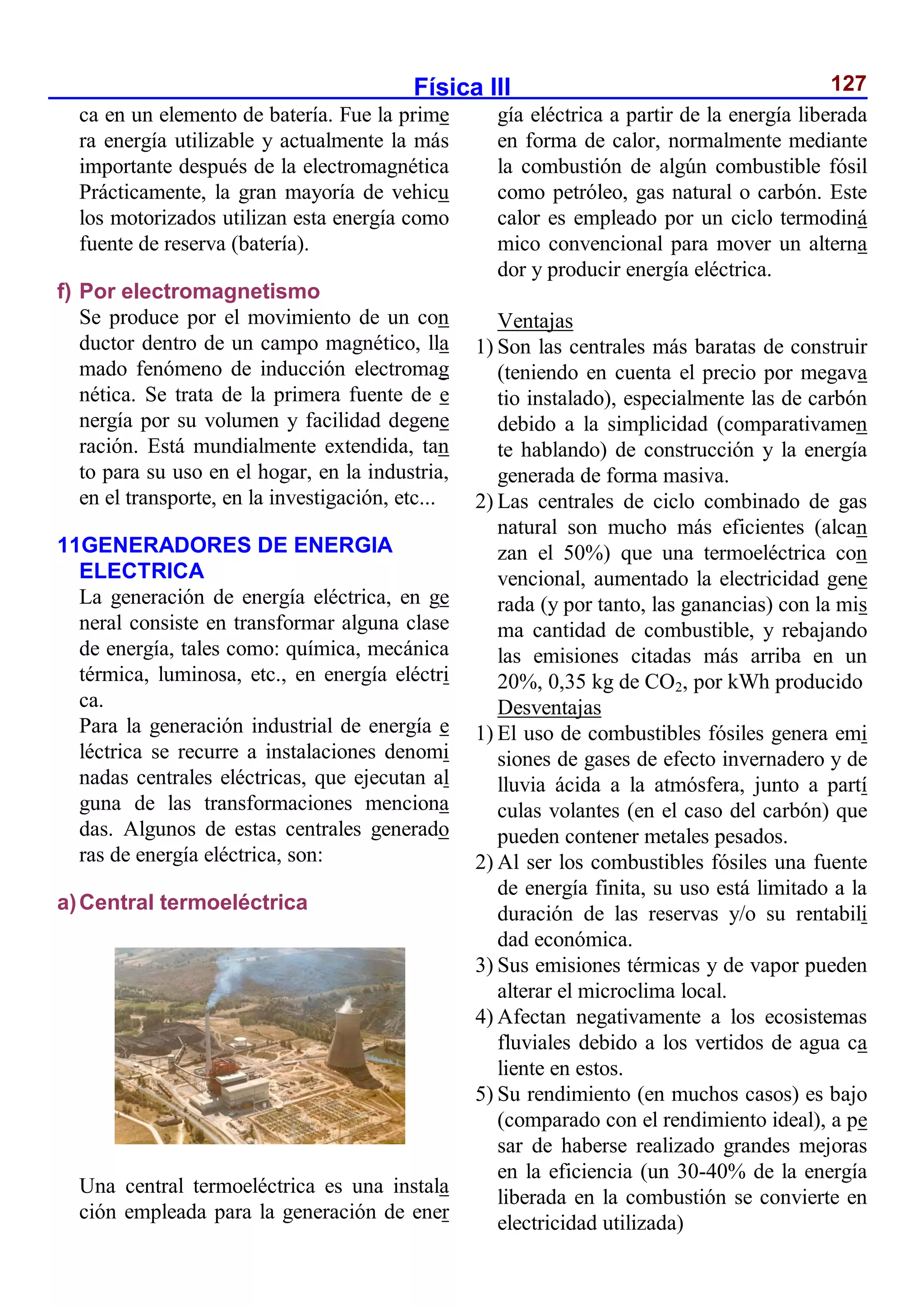 Física III 127
ca en un elemento de batería. Fue la prime
ra energía utilizable y actualmente la más
importante después de la electromagnética
Prácticamente, la gran mayoría de vehicu
los motorizados utilizan esta energía como
fuente de reserva (batería).
f) Por electromagnetismo
Se produce por el movimiento de un con
ductor dentro de un campo magnético, lla
mado fenómeno de inducción electromag
nética. Se trata de la primera fuente de e
nergía por su volumen y facilidad degene
ración. Está mundialmente extendida, tan
to para su uso en el hogar, en la industria,
en el transporte, en la investigación, etc...
11GENERADORES DE ENERGIA
ELECTRICA
La generación de energía eléctrica, en ge
neral consiste en transformar alguna clase
de energía, tales como: química, mecánica
térmica, luminosa, etc., en energía eléctri
ca.
Para la generación industrial de energía e
léctrica se recurre a instalaciones denomi
nadas centrales eléctricas, que ejecutan al
guna de las transformaciones menciona
das. Algunos de estas centrales generado
ras de energía eléctrica, son:
a)Central termoeléctrica
Una central termoeléctrica es una instala
ción empleada para la generación de ener
gía eléctrica a partir de la energía liberada
en forma de calor, normalmente mediante
la combustión de algún combustible fósil
como petróleo, gas natural o carbón. Este
calor es empleado por un ciclo termodiná
mico convencional para mover un alterna
dor y producir energía eléctrica.
Ventajas
1) Son las centrales más baratas de construir
(teniendo en cuenta el precio por megava
tio instalado), especialmente las de carbón
debido a la simplicidad (comparativamen
te hablando) de construcción y la energía
generada de forma masiva.
2) Las centrales de ciclo combinado de gas
natural son mucho más eficientes (alcan
zan el 50%) que una termoeléctrica con
vencional, aumentado la electricidad gene
rada (y por tanto, las ganancias) con la mis
ma cantidad de combustible, y rebajando
las emisiones citadas más arriba en un
20%, 0,35 kg de CO2, por kWh producido
Desventajas
1) El uso de combustibles fósiles genera emi
siones de gases de efecto invernadero y de
lluvia ácida a la atmósfera, junto a partí
culas volantes (en el caso del carbón) que
pueden contener metales pesados.
2) Al ser los combustibles fósiles una fuente
de energía finita, su uso está limitado a la
duración de las reservas y/o su rentabili
dad económica.
3) Sus emisiones térmicas y de vapor pueden
alterar el microclima local.
4) Afectan negativamente a los ecosistemas
fluviales debido a los vertidos de agua ca
liente en estos.
5) Su rendimiento (en muchos casos) es bajo
(comparado con el rendimiento ideal), a pe
sar de haberse realizado grandes mejoras
en la eficiencia (un 30-40% de la energía
liberada en la combustión se convierte en
electricidad utilizada)
 