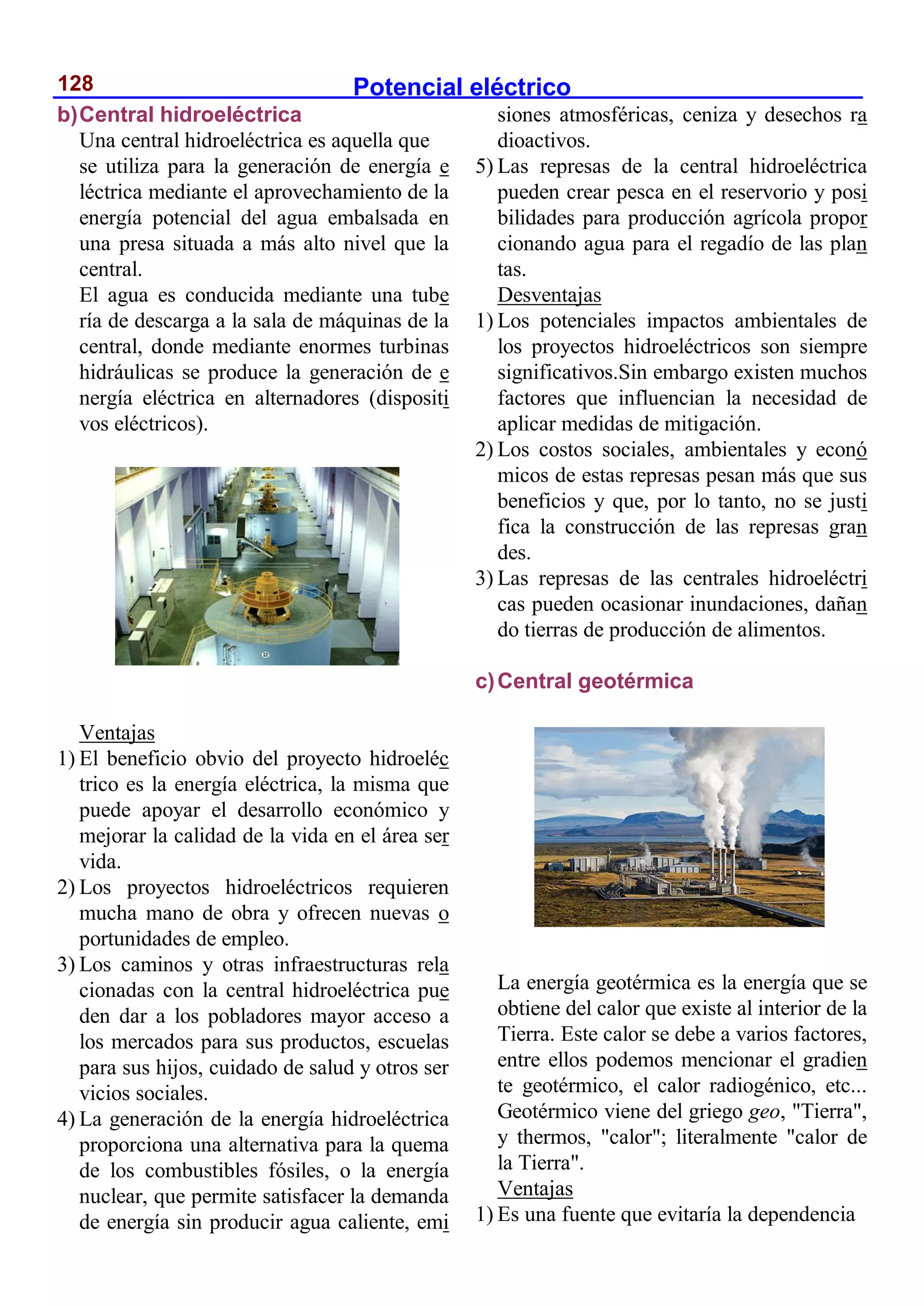 Potencial eléctrico
128
b)Central hidroeléctrica
Una central hidroeléctrica es aquella que
se utiliza para la generación de energía e
léctrica mediante el aprovechamiento de la
energía potencial del agua embalsada en
una presa situada a más alto nivel que la
central.
El agua es conducida mediante una tube
ría de descarga a la sala de máquinas de la
central, donde mediante enormes turbinas
hidráulicas se produce la generación de e
nergía eléctrica en alternadores (dispositi
vos eléctricos).
Ventajas
1) El beneficio obvio del proyecto hidroeléc
trico es la energía eléctrica, la misma que
puede apoyar el desarrollo económico y
mejorar la calidad de la vida en el área ser
vida.
2) Los proyectos hidroeléctricos requieren
mucha mano de obra y ofrecen nuevas o
portunidades de empleo.
3) Los caminos y otras infraestructuras rela
cionadas con la central hidroeléctrica pue
den dar a los pobladores mayor acceso a
los mercados para sus productos, escuelas
para sus hijos, cuidado de salud y otros ser
vicios sociales.
4) La generación de la energía hidroeléctrica
proporciona una alternativa para la quema
de los combustibles fósiles, o la energía
nuclear, que permite satisfacer la demanda
de energía sin producir agua caliente, emi
siones atmosféricas, ceniza y desechos ra
dioactivos.
5) Las represas de la central hidroeléctrica
pueden crear pesca en el reservorio y posi
bilidades para producción agrícola propor
cionando agua para el regadío de las plan
tas.
Desventajas
1) Los potenciales impactos ambientales de
los proyectos hidroeléctricos son siempre
significativos.Sin embargo existen muchos
factores que influencian la necesidad de
aplicar medidas de mitigación.
2) Los costos sociales, ambientales y econó
micos de estas represas pesan más que sus
beneficios y que, por lo tanto, no se justi
fica la construcción de las represas gran
des.
3) Las represas de las centrales hidroeléctri
cas pueden ocasionar inundaciones, dañan
do tierras de producción de alimentos.
c)Central geotérmica
La energía geotérmica es la energía que se
obtiene del calor que existe al interior de la
Tierra. Este calor se debe a varios factores,
entre ellos podemos mencionar el gradien
te geotérmico, el calor radiogénico, etc...
Geotérmico viene del griego geo, "Tierra",
y thermos, "calor"; literalmente "calor de
la Tierra".
Ventajas
1) Es una fuente que evitaría la dependencia
 