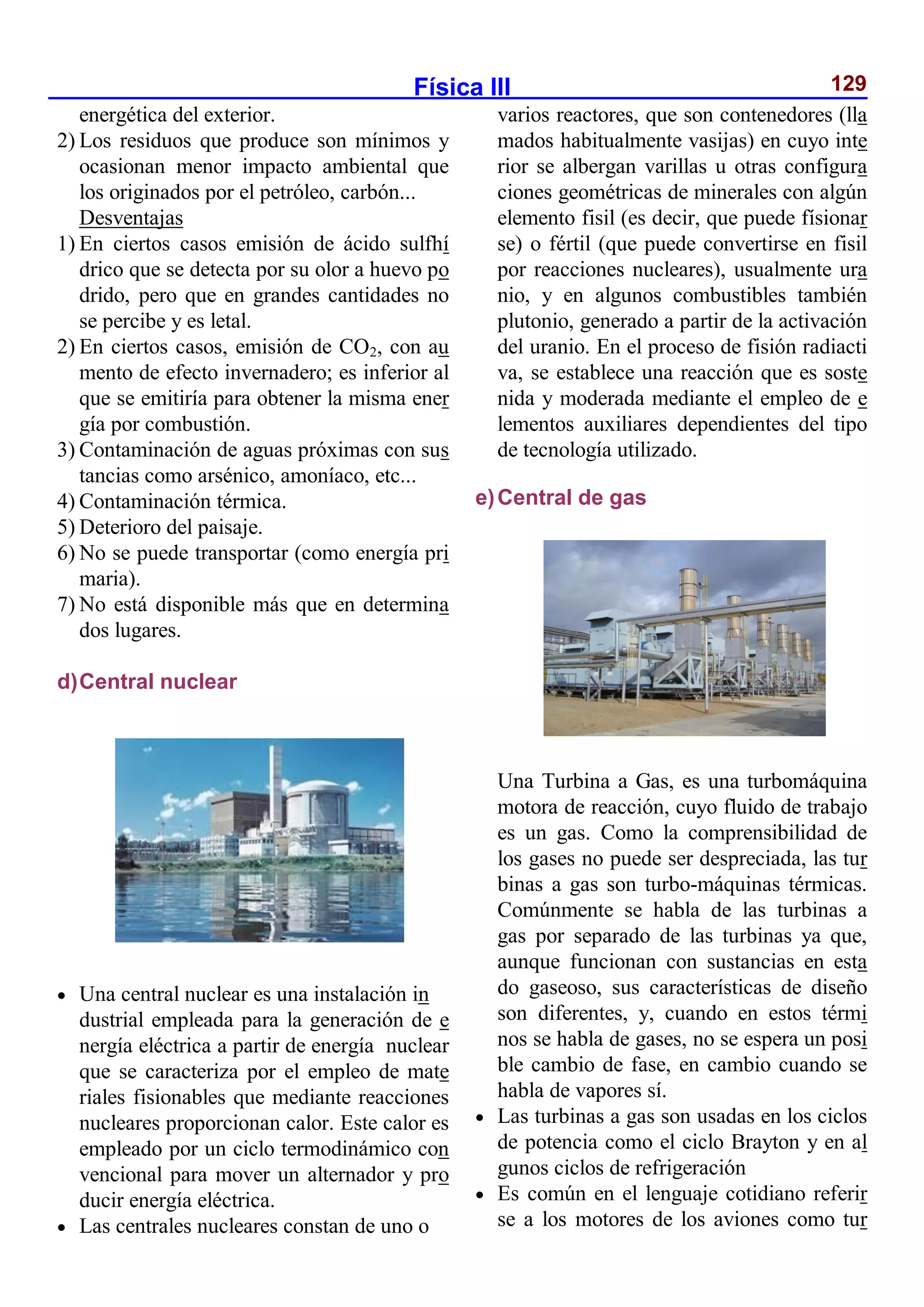 Física III 129
energética del exterior.
2) Los residuos que produce son mínimos y
ocasionan menor impacto ambiental que
los originados por el petróleo, carbón...
Desventajas
1) En ciertos casos emisión de ácido sulfhí
drico que se detecta por su olor a huevo po
drido, pero que en grandes cantidades no
se percibe y es letal.
2) En ciertos casos, emisión de CO2, con au
mento de efecto invernadero; es inferior al
que se emitiría para obtener la misma ener
gía por combustión.
3) Contaminación de aguas próximas con sus
tancias como arsénico, amoníaco, etc...
4) Contaminación térmica.
5) Deterioro del paisaje.
6) No se puede transportar (como energía pri
maria).
7) No está disponible más que en determina
dos lugares.
d)Central nuclear
 Una central nuclear es una instalación in
dustrial empleada para la generación de e
nergía eléctrica a partir de energía nuclear
que se caracteriza por el empleo de mate
riales fisionables que mediante reacciones
nucleares proporcionan calor. Este calor es
empleado por un ciclo termodinámico con
vencional para mover un alternador y pro
ducir energía eléctrica.
 Las centrales nucleares constan de uno o
varios reactores, que son contenedores (lla
mados habitualmente vasijas) en cuyo inte
rior se albergan varillas u otras configura
ciones geométricas de minerales con algún
elemento fisil (es decir, que puede físionar
se) o fértil (que puede convertirse en fisil
por reacciones nucleares), usualmente ura
nio, y en algunos combustibles también
plutonio, generado a partir de la activación
del uranio. En el proceso de fisión radiacti
va, se establece una reacción que es soste
nida y moderada mediante el empleo de e
lementos auxiliares dependientes del tipo
de tecnología utilizado.
e)Central de gas
Una Turbina a Gas, es una turbomáquina
motora de reacción, cuyo fluido de trabajo
es un gas. Como la comprensibilidad de
los gases no puede ser despreciada, las tur
binas a gas son turbo-máquinas térmicas.
Comúnmente se habla de las turbinas a
gas por separado de las turbinas ya que,
aunque funcionan con sustancias en esta
do gaseoso, sus características de diseño
son diferentes, y, cuando en estos térmi
nos se habla de gases, no se espera un posi
ble cambio de fase, en cambio cuando se
habla de vapores sí.
 Las turbinas a gas son usadas en los ciclos
de potencia como el ciclo Brayton y en al
gunos ciclos de refrigeración
 Es común en el lenguaje cotidiano referir
se a los motores de los aviones como tur
 