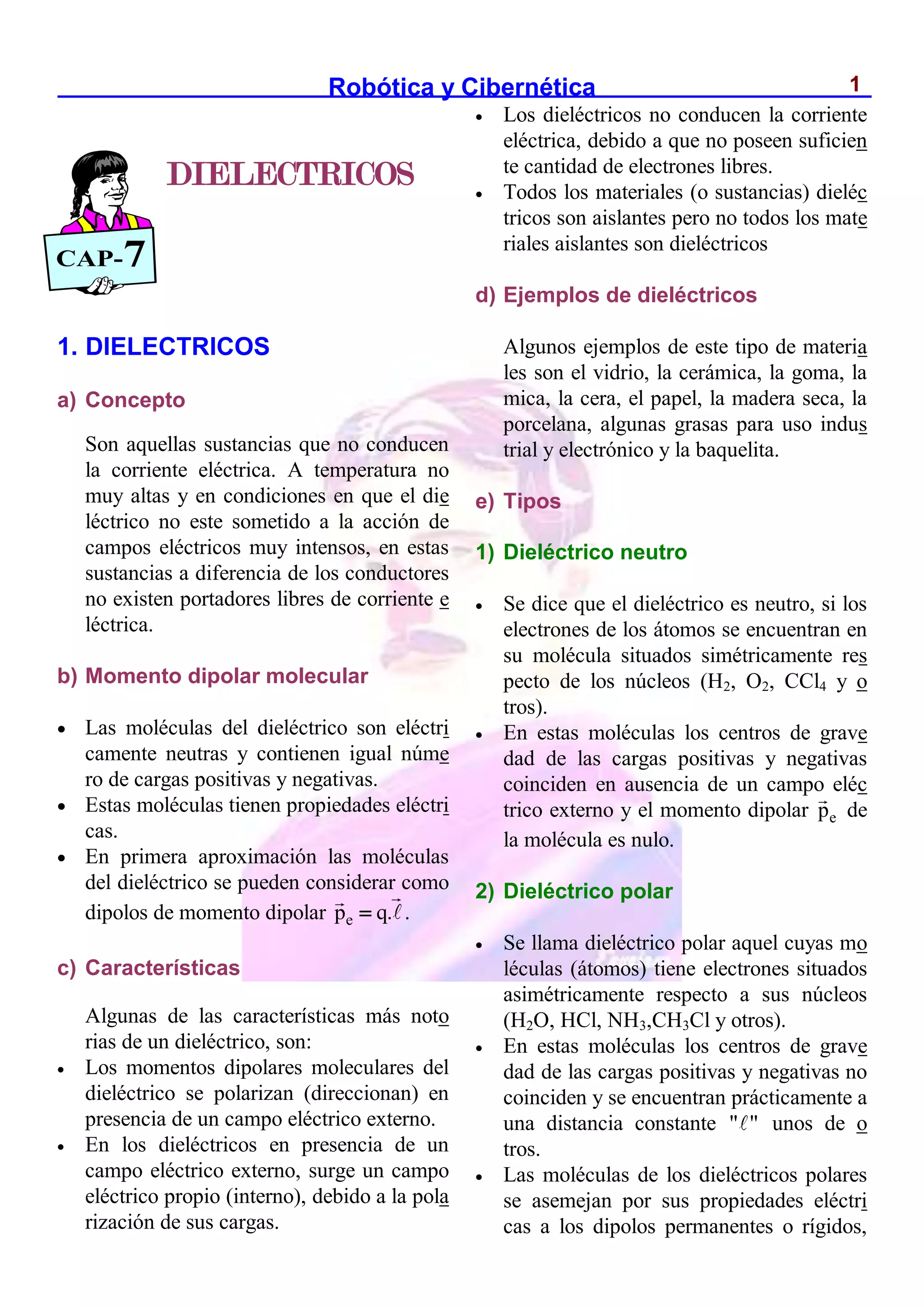 Robótica y Cibernética 1
1. DIELECTRICOS
a) Concepto
Son aquellas sustancias que no conducen
la corriente eléctrica. A temperatura no
muy altas y en condiciones en que el die
léctrico no este sometido a la acción de
campos eléctricos muy intensos, en estas
sustancias a diferencia de los conductores
no existen portadores libres de corriente e
léctrica.
b) Momento dipolar molecular
 Las moléculas del dieléctrico son eléctri
camente neutras y contienen igual núme
ro de cargas positivas y negativas.
 Estas moléculas tienen propiedades eléctri
cas.
 En primera aproximación las moléculas
del dieléctrico se pueden considerar como
dipolos de momento dipolar e
p q.
 .
c) Características
Algunas de las características más noto
rias de un dieléctrico, son:
 Los momentos dipolares moleculares del
dieléctrico se polarizan (direccionan) en
presencia de un campo eléctrico externo.
 En los dieléctricos en presencia de un
campo eléctrico externo, surge un campo
eléctrico propio (interno), debido a la pola
rización de sus cargas.
 Los dieléctricos no conducen la corriente
eléctrica, debido a que no poseen suficien
te cantidad de electrones libres.
 Todos los materiales (o sustancias) dieléc
tricos son aislantes pero no todos los mate
riales aislantes son dieléctricos
d) Ejemplos de dieléctricos
Algunos ejemplos de este tipo de materia
les son el vidrio, la cerámica, la goma, la
mica, la cera, el papel, la madera seca, la
porcelana, algunas grasas para uso indus
trial y electrónico y la baquelita.
e) Tipos
1) Dieléctrico neutro
 Se dice que el dieléctrico es neutro, si los
electrones de los átomos se encuentran en
su molécula situados simétricamente res
pecto de los núcleos (H2, O2, CCl4 y o
tros).
 En estas moléculas los centros de grave
dad de las cargas positivas y negativas
coinciden en ausencia de un campo eléc
trico externo y el momento dipolar e
p de
la molécula es nulo.
2) Dieléctrico polar
 Se llama dieléctrico polar aquel cuyas mo
léculas (átomos) tiene electrones situados
asimétricamente respecto a sus núcleos
(H2O, HCl, NH3,CH3Cl y otros).
 En estas moléculas los centros de grave
dad de las cargas positivas y negativas no
coinciden y se encuentran prácticamente a
una distancia constante " " unos de o
tros.
 Las moléculas de los dieléctricos polares
se asemejan por sus propiedades eléctri
cas a los dipolos permanentes o rígidos,
DIELECTRICOS
CAP-7
 