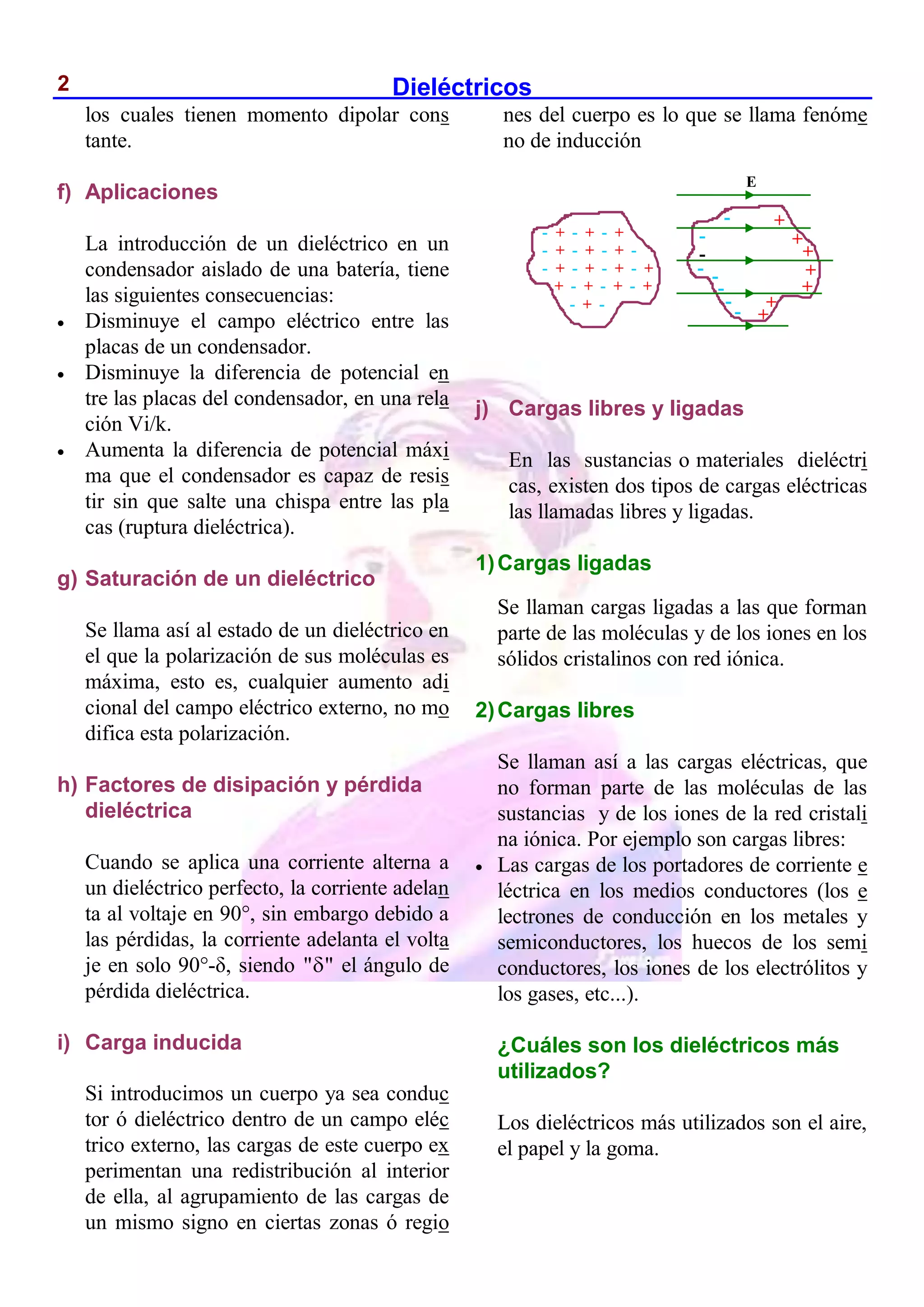 Dieléctricos
2
los cuales tienen momento dipolar cons
tante.
f) Aplicaciones
La introducción de un dieléctrico en un
condensador aislado de una batería, tiene
las siguientes consecuencias:
 Disminuye el campo eléctrico entre las
placas de un condensador.
 Disminuye la diferencia de potencial en
tre las placas del condensador, en una rela
ción Vi/k.
 Aumenta la diferencia de potencial máxi
ma que el condensador es capaz de resis
tir sin que salte una chispa entre las pla
cas (ruptura dieléctrica).
g) Saturación de un dieléctrico
Se llama así al estado de un dieléctrico en
el que la polarización de sus moléculas es
máxima, esto es, cualquier aumento adi
cional del campo eléctrico externo, no mo
difica esta polarización.
h) Factores de disipación y pérdida
dieléctrica
Cuando se aplica una corriente alterna a
un dieléctrico perfecto, la corriente adelan
ta al voltaje en 90°, sin embargo debido a
las pérdidas, la corriente adelanta el volta
je en solo 90°-δ, siendo " "
 el ángulo de
pérdida dieléctrica.
i) Carga inducida
Si introducimos un cuerpo ya sea conduc
tor ó dieléctrico dentro de un campo eléc
trico externo, las cargas de este cuerpo ex
perimentan una redistribución al interior
de ella, al agrupamiento de las cargas de
un mismo signo en ciertas zonas ó regio
nes del cuerpo es lo que se llama fenóme
no de inducción
j) Cargas libres y ligadas
En las sustancias o materiales dieléctri
cas, existen dos tipos de cargas eléctricas
las llamadas libres y ligadas.
1)Cargas ligadas
Se llaman cargas ligadas a las que forman
parte de las moléculas y de los iones en los
sólidos cristalinos con red iónica.
2)Cargas libres
Se llaman así a las cargas eléctricas, que
no forman parte de las moléculas de las
sustancias y de los iones de la red cristali
na iónica. Por ejemplo son cargas libres:
 Las cargas de los portadores de corriente e
léctrica en los medios conductores (los e
lectrones de conducción en los metales y
semiconductores, los huecos de los semi
conductores, los iones de los electrólitos y
los gases, etc...).
¿Cuáles son los dieléctricos más
utilizados?
Los dieléctricos más utilizados son el aire,
el papel y la goma.
- + - + - +
- + - + - + -
- + - + - + - +
+ - + - + - +
- + -
E
+
+
+
+
+
+
+
-
-
-
- -
-
-
-
 