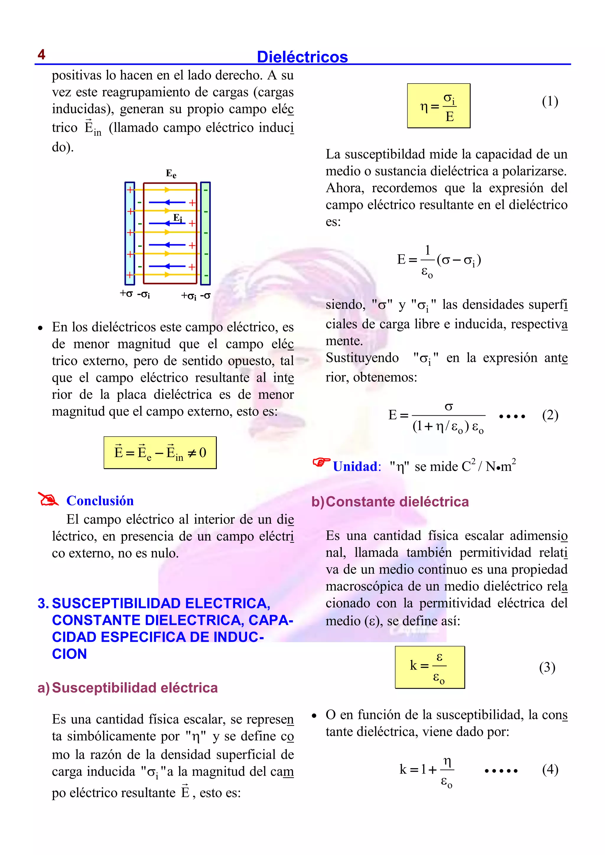 Dieléctricos
4
positivas lo hacen en el lado derecho. A su
vez este reagrupamiento de cargas (cargas
inducidas), generan su propio campo eléc
trico in
E (llamado campo eléctrico induci
do).
 En los dieléctricos este campo eléctrico, es
de menor magnitud que el campo eléc
trico externo, pero de sentido opuesto, tal
que el campo eléctrico resultante al inte
rior de la placa dieléctrica es de menor
magnitud que el campo externo, esto es:
e in
E E E 0
  

Conclusión
El campo eléctrico al interior de un die
léctrico, en presencia de un campo eléctri
co externo, no es nulo.
3. SUSCEPTIBILIDAD ELECTRICA,
CONSTANTE DIELECTRICA, CAPA-
CIDAD ESPECIFICA DE INDUC-
CION
a)Susceptibilidad eléctrica
Es una cantidad física escalar, se represen
ta simbólicamente por " "
 y se define co
mo la razón de la densidad superficial de
carga inducida i
" "
 a la magnitud del cam
po eléctrico resultante E , esto es:
i
E

 
La susceptibildad mide la capacidad de un
medio o sustancia dieléctrica a polarizarse.
Ahora, recordemos que la expresión del
campo eléctrico resultante en el dieléctrico
es:
i
o
1
E ( )
 

 
siendo, " "
 y i
" "
 las densidades superfi
ciales de carga libre e inducida, respectiva
mente.
Sustituyendo i
" "
 en la expresión ante
rior, obtenemos:
o o
E
(1 / )

  


    (2)
Unidad: "
" se mide C2
/ Nm2
b)Constante dieléctrica
Es una cantidad física escalar adimensio
nal, llamada también permitividad relati
va de un medio continuo es una propiedad
macroscópica de un medio dieléctrico rela
cionado con la permitividad eléctrica del
medio (), se define así:
o
k



 O en función de la susceptibilidad, la cons
tante dieléctrica, viene dado por:
o
k 1


       (4)
Ee
+ -
+i
-i
+
+
+
+
+
+
+
+
+
-
-
-
-
-
-
-
-
-
Ei
(1)
(3)
 