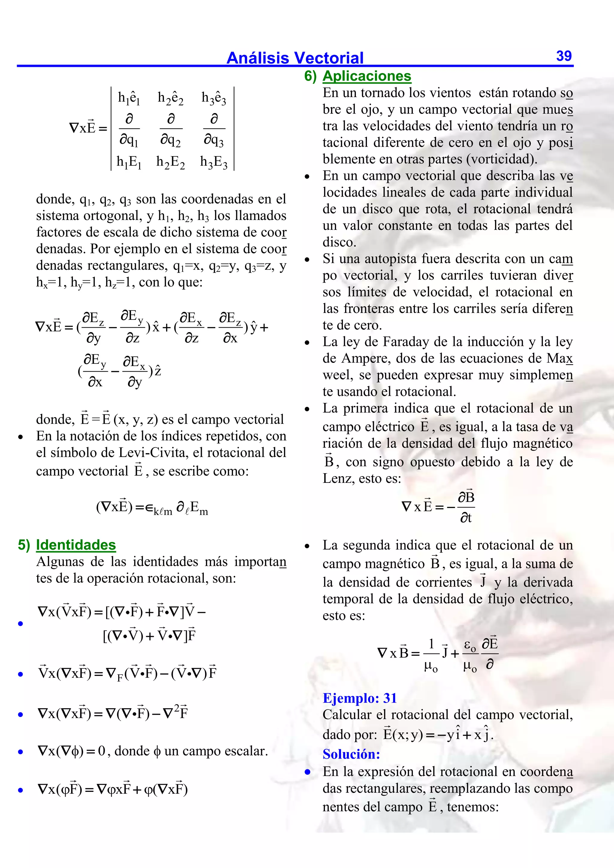 Análisis Vectorial 39
1 1 2 2 3 3
1 2 3
1 1 2 2 3 3
ˆ ˆ ˆ
h e h e h e
xE
q q q
h E h E h E
  
 
  
donde, q1, q2, q3 son las coordenadas en el
sistema ortogonal, y h1, h2, h3 los llamados
factores de escala de dicho sistema de coor
denadas. Por ejemplo en el sistema de coor
denadas rectangulares, q1=x, q2=y, q3=z, y
hx=1, hy=1, hz=1, con lo que:
y
z x z
y x
E
E E E
ˆ ˆ
xE ( )x ( )y
y z z x
E E
ˆ
( )z
x y

  
     
   
 

 
donde, E =E (x, y, z) es el campo vectorial
 En la notación de los índices repetidos, con
el símbolo de Levi-Civita, el rotacional del
campo vectorial E , se escribe como:
k m m
( xE) E
  
5) Identidades
Algunas de las identidades más importan
tes de la operación rotacional, son:

x(VxF) [( F) F ]V
[( V) V ]F
     
  
 F
Vx( xF) (V F) (V )F
    

2
x( xF) ( F) F
      
 x( ) 0

   , donde  un campo escalar.
 x( F) xF ( xF)
  
    
6) Aplicaciones
En un tornado los vientos están rotando so
bre el ojo, y un campo vectorial que mues
tra las velocidades del viento tendría un ro
tacional diferente de cero en el ojo y posi
blemente en otras partes (vorticidad).
 En un campo vectorial que describa las ve
locidades lineales de cada parte individual
de un disco que rota, el rotacional tendrá
un valor constante en todas las partes del
disco.
 Si una autopista fuera descrita con un cam
po vectorial, y los carriles tuvieran diver
sos límites de velocidad, el rotacional en
las fronteras entre los carriles sería diferen
te de cero.
 La ley de Faraday de la inducción y la ley
de Ampere, dos de las ecuaciones de Max
weel, se pueden expresar muy simplemen
te usando el rotacional.
 La primera indica que el rotacional de un
campo eléctrico E , es igual, a la tasa de va
riación de la densidad del flujo magnético
B, con signo opuesto debido a la ley de
Lenz, esto es:
B
xE
t

  

 La segunda indica que el rotacional de un
campo magnético B, es igual, a la suma de
la densidad de corrientes J y la derivada
temporal de la densidad de flujo eléctrico,
esto es:
o
o o
1 E
xB J

 

  

Ejemplo: 31
Calcular el rotacional del campo vectorial,
dado por: ˆ ˆ
E(x;y) yi x j
   .
Solución:
 En la expresión del rotacional en coordena
das rectangulares, reemplazando las compo
nentes del campo E , tenemos:
 