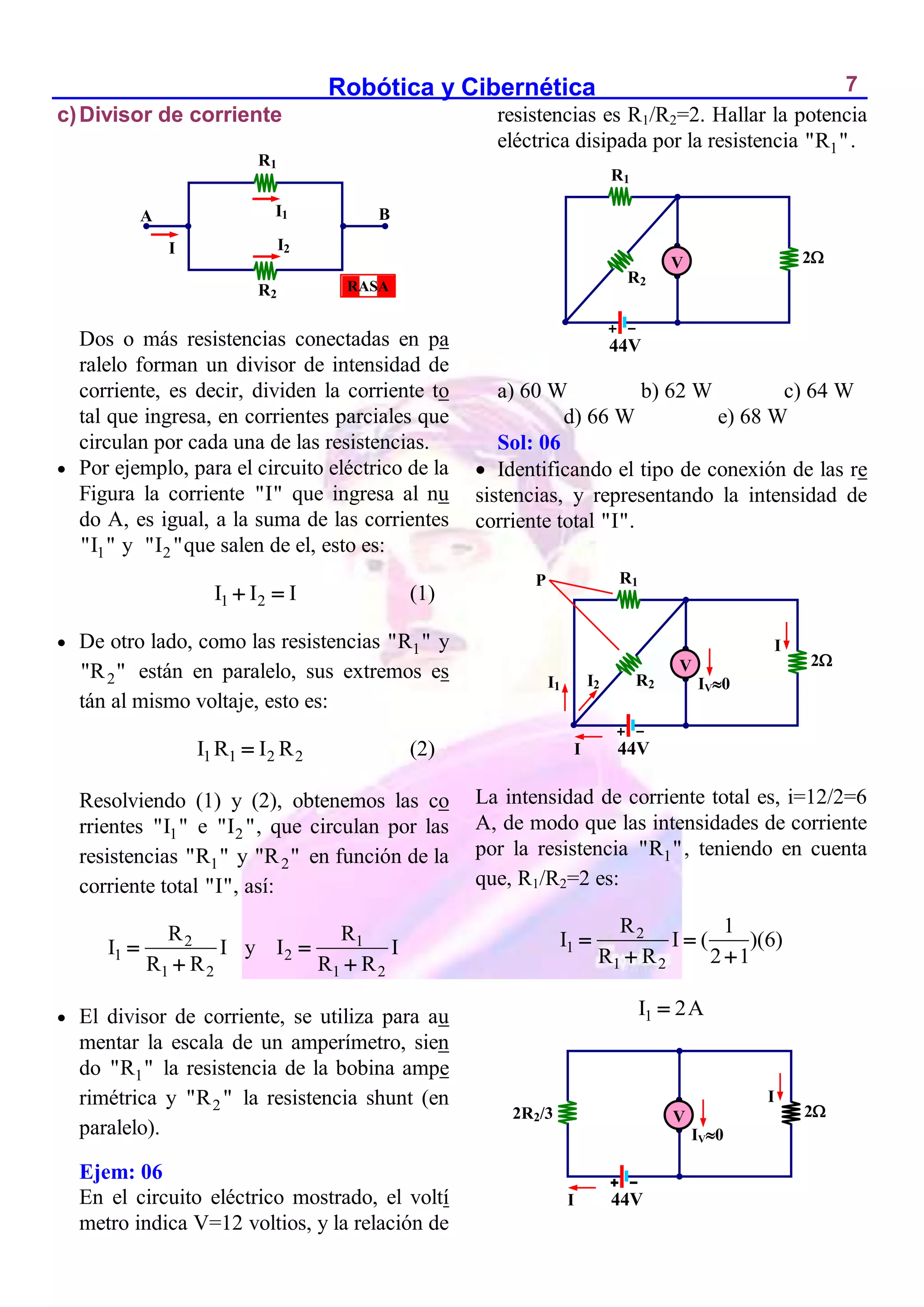 Robótica y Cibernética 7
c)Divisor de corriente
Dos o más resistencias conectadas en pa
ralelo forman un divisor de intensidad de
corriente, es decir, dividen la corriente to
tal que ingresa, en corrientes parciales que
circulan por cada una de las resistencias.
 Por ejemplo, para el circuito eléctrico de la
Figura la corriente "I" que ingresa al nu
do A, es igual, a la suma de las corrientes
1
"I " y 2
"I "que salen de el, esto es:
1 2
I I I
  (1)
 De otro lado, como las resistencias 1
"R " y
2
"R " están en paralelo, sus extremos es
tán al mismo voltaje, esto es:
1 1 2 2
I R I R
 (2)
Resolviendo (1) y (2), obtenemos las co
rrientes 1
"I " e 2
"I ", que circulan por las
resistencias 1
"R " y 2
"R " en función de la
corriente total "I", así:
2
1
1 2
R
I I
R R


y 1
2
1 2
R
I I
R R


 El divisor de corriente, se utiliza para au
mentar la escala de un amperímetro, sien
do 1
"R " la resistencia de la bobina ampe
rimétrica y 2
"R " la resistencia shunt (en
paralelo).
Ejem: 06
En el circuito eléctrico mostrado, el voltí
metro indica V=12 voltios, y la relación de
resistencias es R1/R2=2. Hallar la potencia
eléctrica disipada por la resistencia 1
"R ".
a) 60 W b) 62 W c) 64 W
d) 66 W e) 68 W
Sol: 06
 Identificando el tipo de conexión de las re
sistencias, y representando la intensidad de
corriente total "I".
La intensidad de corriente total es, i=12/2=6
A, de modo que las intensidades de corriente
por la resistencia 1
"R ", teniendo en cuenta
que, R1/R2=2 es:
2
1
1 2
R 1
I I ( )(6)
R R 2 1
 
 
1
I 2A

I
B
A
R1
R2
I1
I2
RASA
R2
2
44V
I
V
R1
I
P
IV0
I1 I2
2R2/3 2
44V
I
V
I
IV0
R2
2
44V
V
R1
 