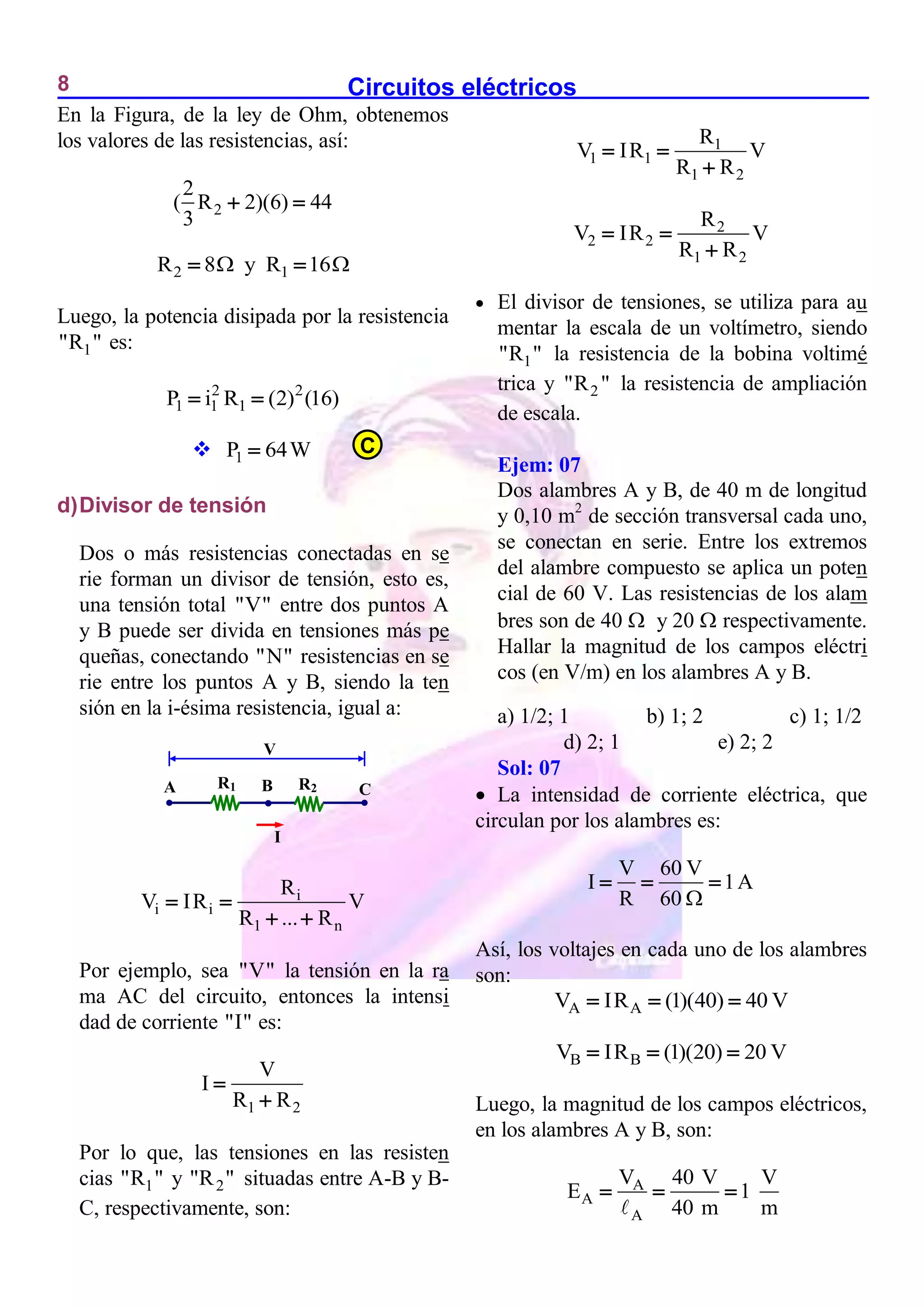 Circuitos eléctricos
8
En la Figura, de la ley de Ohm, obtenemos
los valores de las resistencias, así:
2
2
( R 2)(6) 44
3
 
2 1
R 8 y R 16
 
 
Luego, la potencia disipada por la resistencia
1
"R " es:
2 2
1 1 1
P i R (2) (16)
 
 1
P 64W

d)Divisor de tensión
Dos o más resistencias conectadas en se
rie forman un divisor de tensión, esto es,
una tensión total "V" entre dos puntos A
y B puede ser divida en tensiones más pe
queñas, conectando "N" resistencias en se
rie entre los puntos A y B, siendo la ten
sión en la i-ésima resistencia, igual a:
i
i i
1 n
R
V IR V
R ... R
 
 
Por ejemplo, sea "V" la tensión en la ra
ma AC del circuito, entonces la intensi
dad de corriente "I" es:
1 2
V
I
R R


Por lo que, las tensiones en las resisten
cias 1
"R " y 2
"R " situadas entre A-B y B-
C, respectivamente, son:
1
1 1
1 2
R
V IR V
R R
 

2
2 2
1 2
R
V IR V
R R
 

 El divisor de tensiones, se utiliza para au
mentar la escala de un voltímetro, siendo
1
"R " la resistencia de la bobina voltimé
trica y 2
"R " la resistencia de ampliación
de escala.
Ejem: 07
Dos alambres A y B, de 40 m de longitud
y 0,10 m2
de sección transversal cada uno,
se conectan en serie. Entre los extremos
del alambre compuesto se aplica un poten
cial de 60 V. Las resistencias de los alam
bres son de 40  y 20  respectivamente.
Hallar la magnitud de los campos eléctri
cos (en V/m) en los alambres A y B.
a) 1/2; 1 b) 1; 2 c) 1; 1/2
d) 2; 1 e) 2; 2
Sol: 07
 La intensidad de corriente eléctrica, que
circulan por los alambres es:
V 60 V
I 1A
R 60 
  
Así, los voltajes en cada uno de los alambres
son:
A A
V IR (1)(40) 40 V
  
B B
V IR (1)(20) 20 V
  
Luego, la magnitud de los campos eléctricos,
en los alambres A y B, son:
A
A
A
V 40 V V
E 1
40 m m
  
B
A C
I
R1 R2

V
C
 
