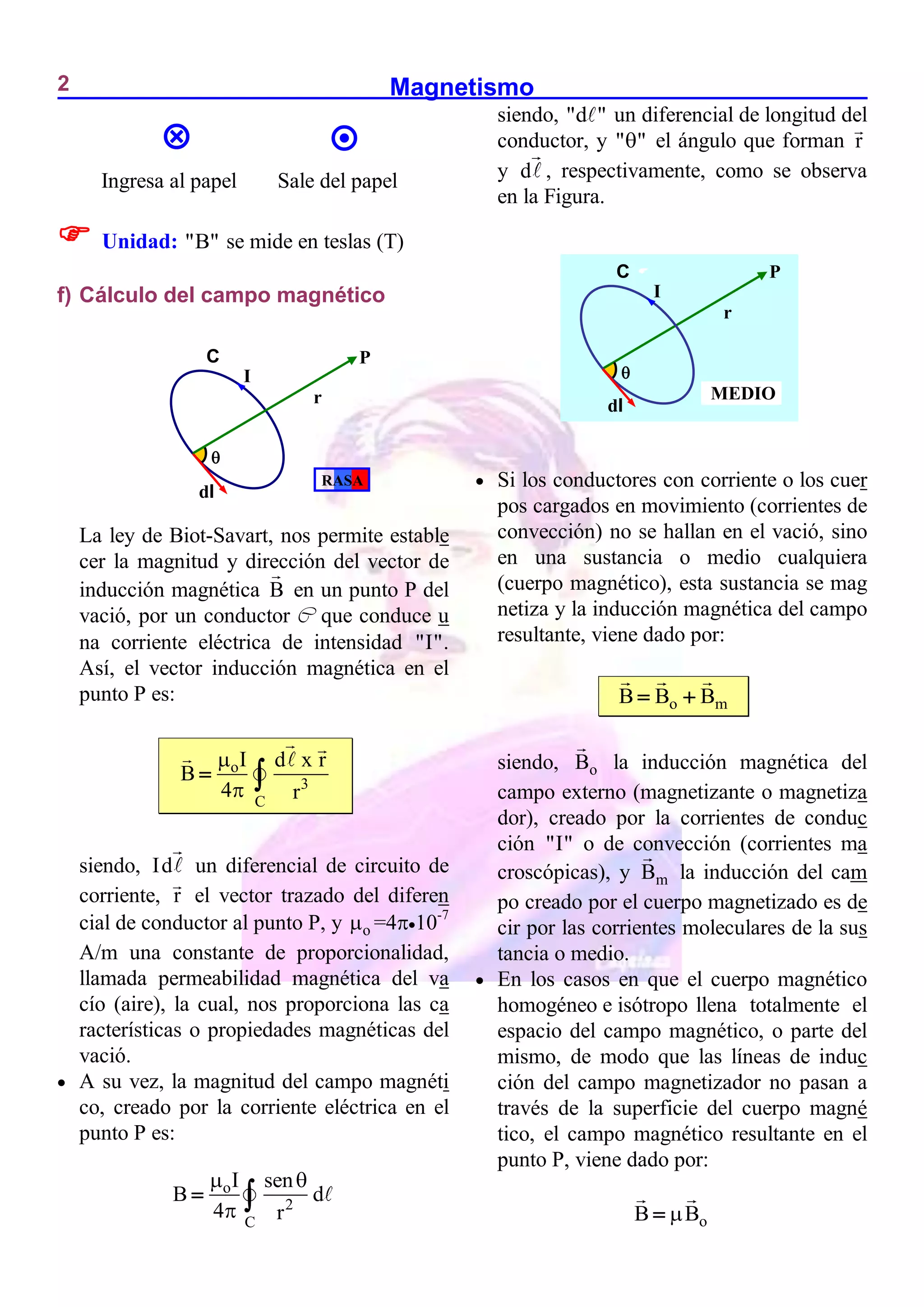 Magnetismo
2
Ingresa al papel Sale del papel
 Unidad: "B" se mide en teslas (T)
f) Cálculo del campo magnético
La ley de Biot-Savart, nos permite estable
cer la magnitud y dirección del vector de
inducción magnética B en un punto P del
vació, por un conductor C que conduce u
na corriente eléctrica de intensidad "I".
Así, el vector inducción magnética en el
punto P es:
o
3
C
I d x r
B
4 r


 
siendo, Id un diferencial de circuito de
corriente, r el vector trazado del diferen
cial de conductor al punto P, y o
 =410-7
A/m una constante de proporcionalidad,
llamada permeabilidad magnética del va
cío (aire), la cual, nos proporciona las ca
racterísticas o propiedades magnéticas del
vació.
 A su vez, la magnitud del campo magnéti
co, creado por la corriente eléctrica en el
punto P es:
o
2
C
I sen
B d
4 r
 

 
siendo, "d " un diferencial de longitud del
conductor, y " "
 el ángulo que forman r
y d , respectivamente, como se observa
en la Figura.
 Si los conductores con corriente o los cuer
pos cargados en movimiento (corrientes de
convección) no se hallan en el vació, sino
en una sustancia o medio cualquiera
(cuerpo magnético), esta sustancia se mag
netiza y la inducción magnética del campo
resultante, viene dado por:
o m
B B B
 
siendo, o
B la inducción magnética del
campo externo (magnetizante o magnetiza
dor), creado por la corrientes de conduc
ción "I" o de convección (corrientes ma
croscópicas), y m
B la inducción del cam
po creado por el cuerpo magnetizado es de
cir por las corrientes moleculares de la sus
tancia o medio.
 En los casos en que el cuerpo magnético
homogéneo e isótropo llena totalmente el
espacio del campo magnético, o parte del
mismo, de modo que las líneas de induc
ción del campo magnetizador no pasan a
través de la superficie del cuerpo magné
tico, el campo magnético resultante en el
punto P, viene dado por:
o
B B



P
I
C

r
dl
RASA

P
I
C

r
dl
MEDIO
 