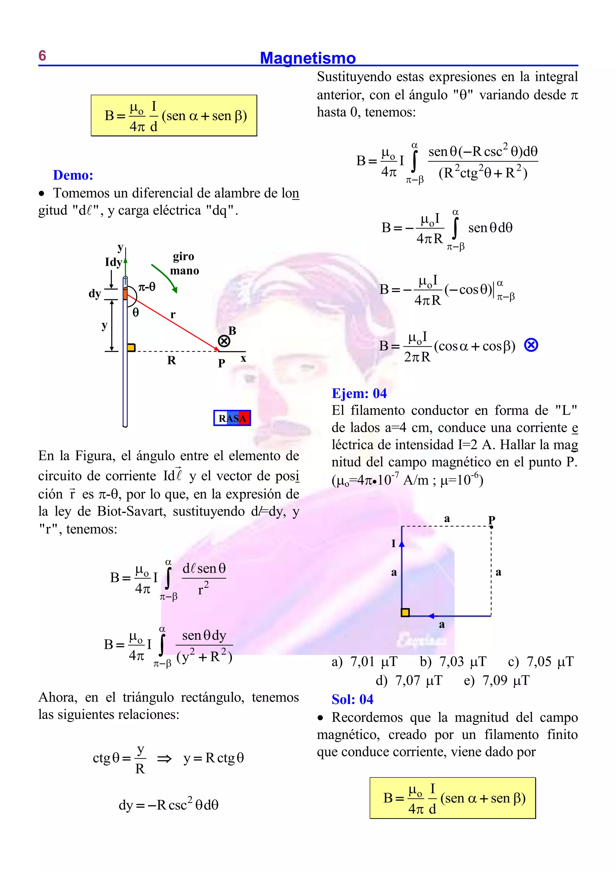 Magnetismo
6
o I
B (sen sen )
4 d

 

 
Demo:
 Tomemos un diferencial de alambre de lon
gitud "d ", y carga eléctrica "dq".
En la Figura, el ángulo entre el elemento de
circuito de corriente Id y el vector de posi
ción r es -, por lo que, en la expresión de
la ley de Biot-Savart, sustituyendo dl=dy, y
"r", tenemos:
o
2
d sen
B I
4 r

 
 
 
 
o
2 2
sen dy
B I
4 (y R )

 
 
 



Ahora, en el triángulo rectángulo, tenemos
las siguientes relaciones:
y
ctg y Rctg
R
 
  
2
dy Rcsc d
 
 
Sustituyendo estas expresiones en la integral
anterior, con el ángulo " "
 variando desde 
hasta 0, tenemos:
2
o
2 2 2
sen ( Rcsc )d
B I
4 (R ctg R )

 
   
 





oI
B sen d
4 R

 

 
 
  
oI
B ( cos )
4 R

 


 
  
oI
B (cos cos )
2 R

 

 
Ejem: 04
El filamento conductor en forma de "L"
de lados a=4 cm, conduce una corriente e
léctrica de intensidad I=2 A. Hallar la mag
nitud del campo magnético en el punto P.
(o=410-7
A/m ; =10-6
)
a) 7,01 T
 b) 7,03 T
 c) 7,05 T

d) 7,07 T
 e) 7,09 T

Sol: 04
 Recordemos que la magnitud del campo
magnético, creado por un filamento finito
que conduce corriente, viene dado por
o I
B (sen sen )
4 d

 

 

P
a
I
a
a
a
P
R x
y
Idy

-
dy
y
r
giro
mano

B
RASA

 