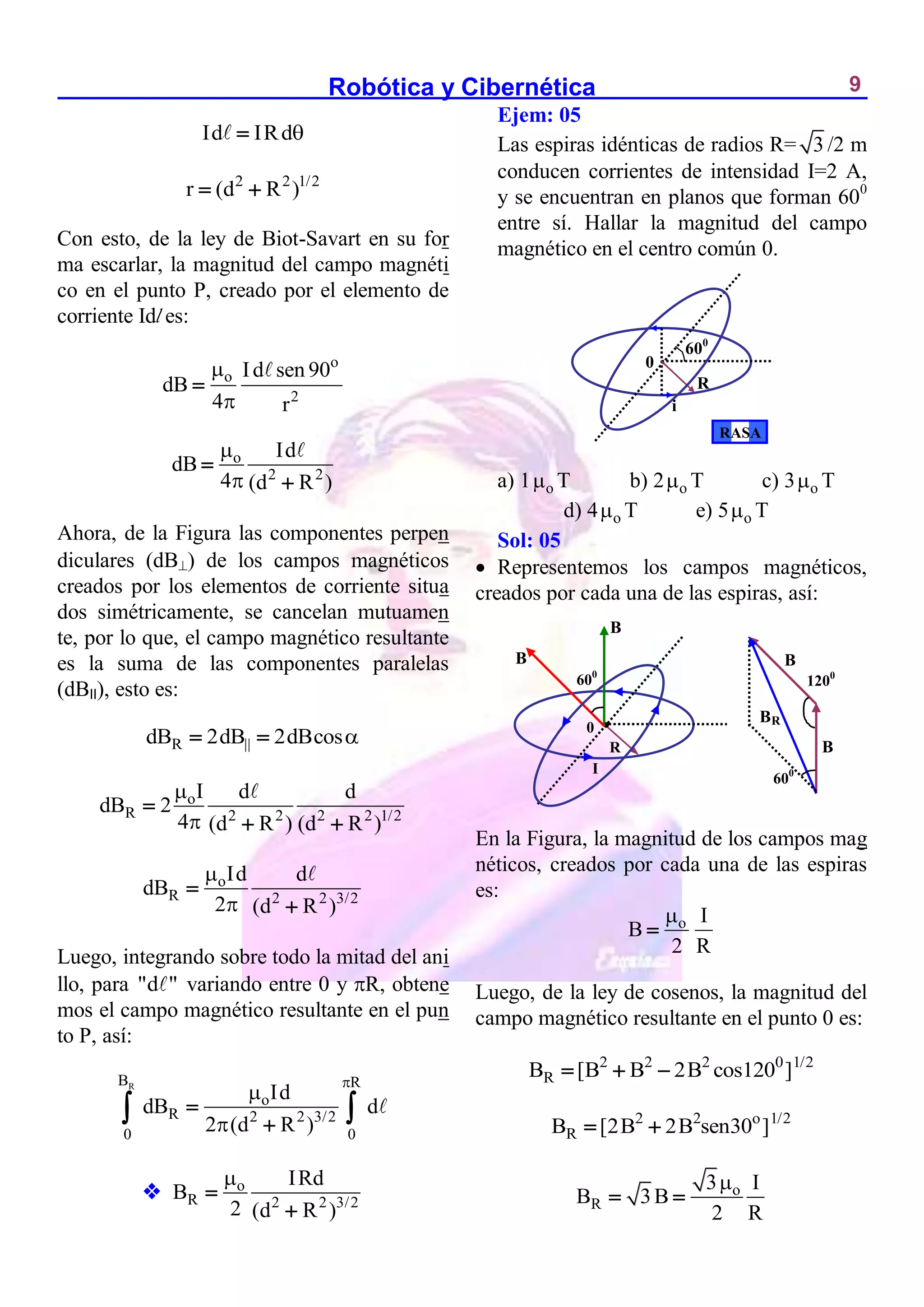 Robótica y Cibernética 9
Id IRd

2 2 1/2
r (d R )
 
Con esto, de la ley de Biot-Savart en su for
ma escarlar, la magnitud del campo magnéti
co en el punto P, creado por el elemento de
corriente Idl es:
o
o
2
Id sen 90
dB
4 r



o
2 2
Id
dB
4 (d R )




Ahora, de la Figura las componentes perpen
diculares (dB) de los campos magnéticos
creados por los elementos de corriente situa
dos simétricamente, se cancelan mutuamen
te, por lo que, el campo magnético resultante
es la suma de las componentes paralelas
(dBII), esto es:
R
dB 2dB 2dBcos
 
o
R 2 2 2 2 1/2
I d d
dB 2
4 (d R ) (d R )



 
o
R 2 2 3/2
Id d
dB
2 (d R )




Luego, integrando sobre todo la mitad del ani
llo, para "d " variando entre 0 y R, obtene
mos el campo magnético resultante en el pun
to P, así:
R
B R
o
R 2 2 3/2
0 0
Id
dB d
2 (d R )





 
 o
R 2 2 3/2
IRd
B
2 (d R )



Ejem: 05
Las espiras idénticas de radios R= 3 /2 m
conducen corrientes de intensidad I=2 A,
y se encuentran en planos que forman 600
entre sí. Hallar la magnitud del campo
magnético en el centro común 0.
a) 1 o
 T b) 2 o
 T c) 3 o
 T
d) 4 o
 T e) 5 o
 T
Sol: 05
 Representemos los campos magnéticos,
creados por cada una de las espiras, así:
En la Figura, la magnitud de los campos mag
néticos, creados por cada una de las espiras
es:
o I
B
2 R


Luego, de la ley de cosenos, la magnitud del
campo magnético resultante en el punto 0 es:
2 2 2 0 1/2
R
B [B B 2B cos120 ]
  
2 2 o 1/2
R
B [2B 2B sen30 ]
 
o
R
3 I
B 3B
2 R

 
600
I
0 
B
B
B
B
BR
1200
600
R
600
i
0
R
RASA
 