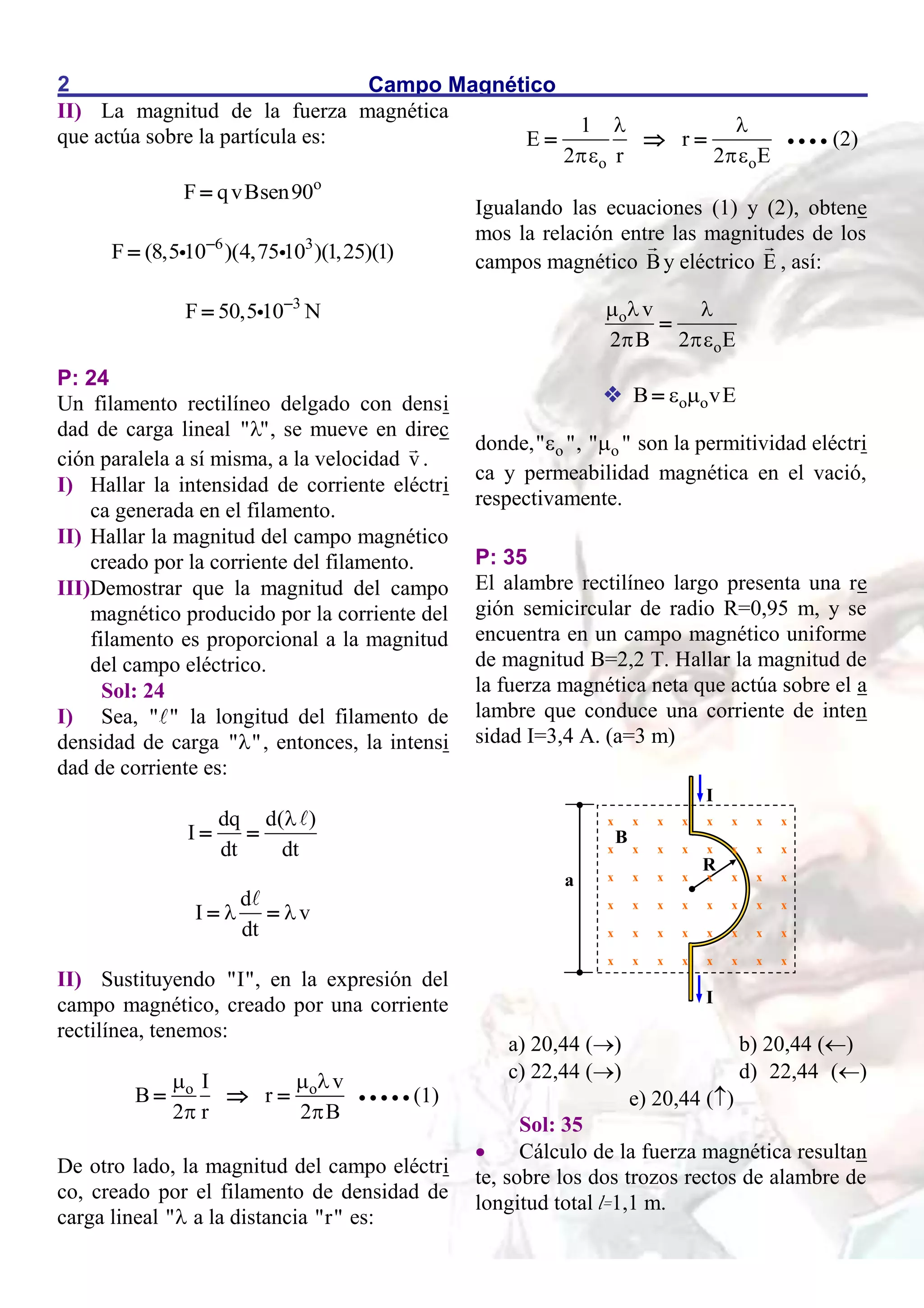 Campo Magnético
2
II) La magnitud de la fuerza magnética
que actúa sobre la partícula es:
o
F qvBsen90

6 3
F (8,5 10 )(4,75 10 )(1,25)(1)


3
F 50,5 10 N


P: 24
Un filamento rectilíneo delgado con densi
dad de carga lineal " "
 , se mueve en direc
ción paralela a sí misma, a la velocidad v .
I) Hallar la intensidad de corriente eléctri
ca generada en el filamento.
II) Hallar la magnitud del campo magnético
creado por la corriente del filamento.
III)Demostrar que la magnitud del campo
magnético producido por la corriente del
filamento es proporcional a la magnitud
del campo eléctrico.
Sol: 24
I) Sea, " " la longitud del filamento de
densidad de carga " "
 , entonces, la intensi
dad de corriente es:
dq d( )
I
dt dt

 
d
I v
dt
 
 
II) Sustituyendo "I", en la expresión del
campo magnético, creado por una corriente
rectilínea, tenemos:
o o v
I
B r
2 r 2 B
  
 
        (1)
De otro lado, la magnitud del campo eléctri
co, creado por el filamento de densidad de
carga lineal " a la distancia "r" es:
o o
1
E r
2 r 2 E
 
 
       (2)
Igualando las ecuaciones (1) y (2), obtene
mos la relación entre las magnitudes de los
campos magnético By eléctrico E , así:
o
o
v
2 B 2 E
  
 

 o o
B vE
 

donde, o
" "
 , o
" "
 son la permitividad eléctri
ca y permeabilidad magnética en el vació,
respectivamente.
P: 35
El alambre rectilíneo largo presenta una re
gión semicircular de radio R=0,95 m, y se
encuentra en un campo magnético uniforme
de magnitud B=2,2 T. Hallar la magnitud de
la fuerza magnética neta que actúa sobre el a
lambre que conduce una corriente de inten
sidad I=3,4 A. (a=3 m)
a) 20,44 () b) 20,44 ()
c) 22,44 () d) 22,44 ()
e) 20,44 ()
Sol: 35
 Cálculo de la fuerza magnética resultan
te, sobre los dos trozos rectos de alambre de
longitud total l=1,1 m.
x x x x x x x x
x x x x x x x x
x x x x x x x x
x x x x x x x x
x x x x x x x x
x x x x x x x x
I
I
a
R
B
 